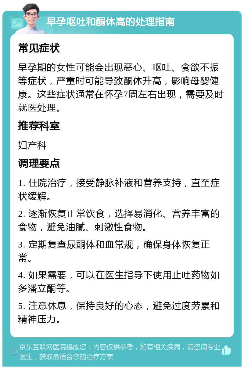 早孕呕吐和酮体高的处理指南 常见症状 早孕期的女性可能会出现恶心、呕吐、食欲不振等症状，严重时可能导致酮体升高，影响母婴健康。这些症状通常在怀孕7周左右出现，需要及时就医处理。 推荐科室 妇产科 调理要点 1. 住院治疗，接受静脉补液和营养支持，直至症状缓解。 2. 逐渐恢复正常饮食，选择易消化、营养丰富的食物，避免油腻、刺激性食物。 3. 定期复查尿酮体和血常规，确保身体恢复正常。 4. 如果需要，可以在医生指导下使用止吐药物如多潘立酮等。 5. 注意休息，保持良好的心态，避免过度劳累和精神压力。