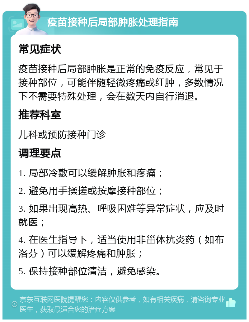 疫苗接种后局部肿胀处理指南 常见症状 疫苗接种后局部肿胀是正常的免疫反应，常见于接种部位，可能伴随轻微疼痛或红肿，多数情况下不需要特殊处理，会在数天内自行消退。 推荐科室 儿科或预防接种门诊 调理要点 1. 局部冷敷可以缓解肿胀和疼痛； 2. 避免用手揉搓或按摩接种部位； 3. 如果出现高热、呼吸困难等异常症状，应及时就医； 4. 在医生指导下，适当使用非甾体抗炎药（如布洛芬）可以缓解疼痛和肿胀； 5. 保持接种部位清洁，避免感染。