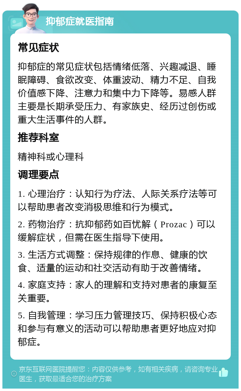 抑郁症就医指南 常见症状 抑郁症的常见症状包括情绪低落、兴趣减退、睡眠障碍、食欲改变、体重波动、精力不足、自我价值感下降、注意力和集中力下降等。易感人群主要是长期承受压力、有家族史、经历过创伤或重大生活事件的人群。 推荐科室 精神科或心理科 调理要点 1. 心理治疗：认知行为疗法、人际关系疗法等可以帮助患者改变消极思维和行为模式。 2. 药物治疗：抗抑郁药如百忧解（Prozac）可以缓解症状，但需在医生指导下使用。 3. 生活方式调整：保持规律的作息、健康的饮食、适量的运动和社交活动有助于改善情绪。 4. 家庭支持：家人的理解和支持对患者的康复至关重要。 5. 自我管理：学习压力管理技巧、保持积极心态和参与有意义的活动可以帮助患者更好地应对抑郁症。