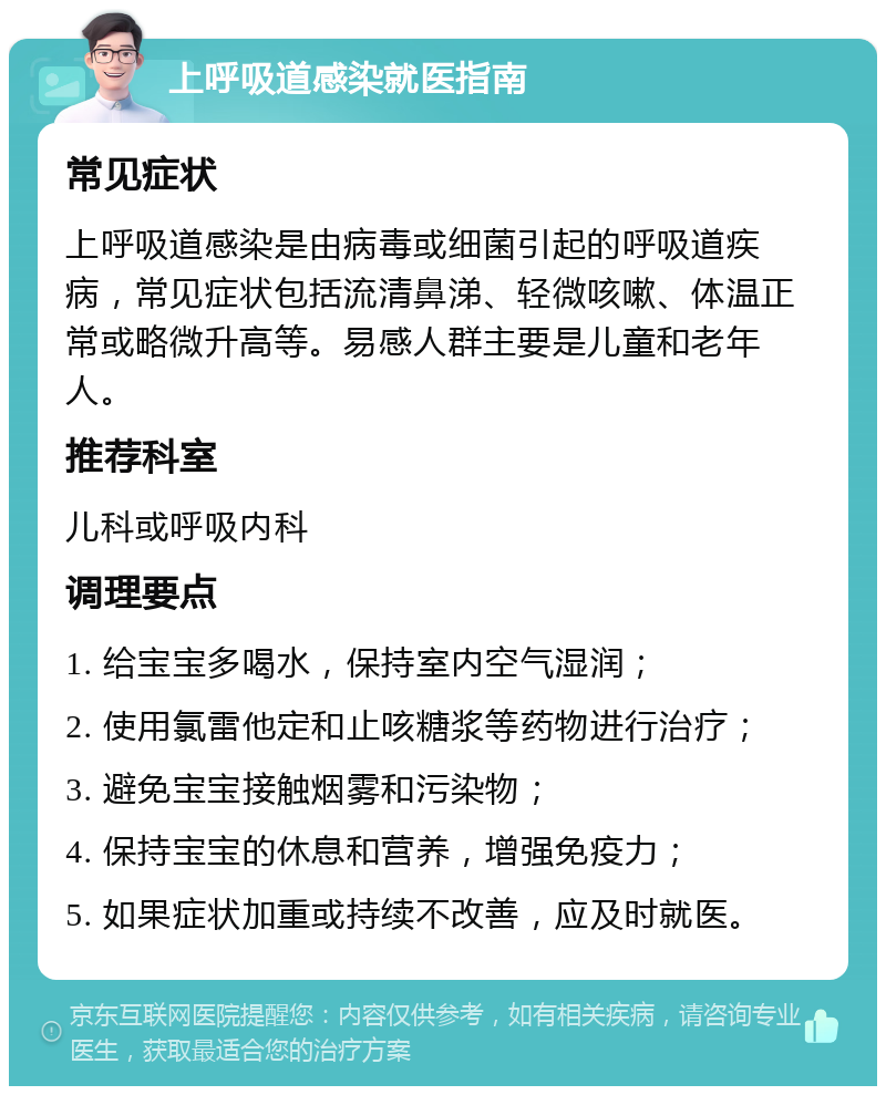 上呼吸道感染就医指南 常见症状 上呼吸道感染是由病毒或细菌引起的呼吸道疾病，常见症状包括流清鼻涕、轻微咳嗽、体温正常或略微升高等。易感人群主要是儿童和老年人。 推荐科室 儿科或呼吸内科 调理要点 1. 给宝宝多喝水，保持室内空气湿润； 2. 使用氯雷他定和止咳糖浆等药物进行治疗； 3. 避免宝宝接触烟雾和污染物； 4. 保持宝宝的休息和营养，增强免疫力； 5. 如果症状加重或持续不改善，应及时就医。