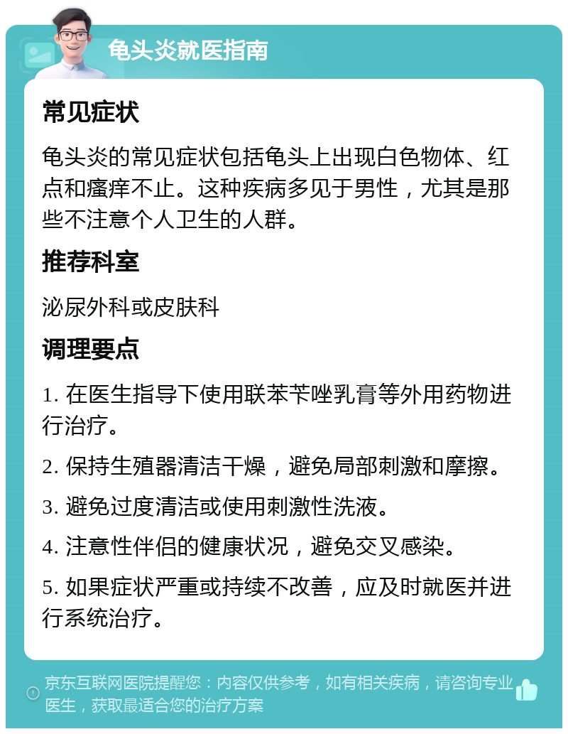 龟头炎就医指南 常见症状 龟头炎的常见症状包括龟头上出现白色物体、红点和瘙痒不止。这种疾病多见于男性，尤其是那些不注意个人卫生的人群。 推荐科室 泌尿外科或皮肤科 调理要点 1. 在医生指导下使用联苯苄唑乳膏等外用药物进行治疗。 2. 保持生殖器清洁干燥，避免局部刺激和摩擦。 3. 避免过度清洁或使用刺激性洗液。 4. 注意性伴侣的健康状况，避免交叉感染。 5. 如果症状严重或持续不改善，应及时就医并进行系统治疗。