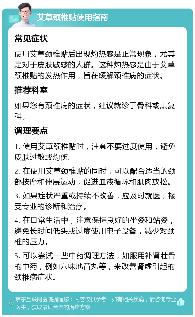 艾草颈椎贴使用指南 常见症状 使用艾草颈椎贴后出现灼热感是正常现象，尤其是对于皮肤敏感的人群。这种灼热感是由于艾草颈椎贴的发热作用，旨在缓解颈椎病的症状。 推荐科室 如果您有颈椎病的症状，建议就诊于骨科或康复科。 调理要点 1. 使用艾草颈椎贴时，注意不要过度使用，避免皮肤过敏或灼伤。 2. 在使用艾草颈椎贴的同时，可以配合适当的颈部按摩和伸展运动，促进血液循环和肌肉放松。 3. 如果症状严重或持续不改善，应及时就医，接受专业的诊断和治疗。 4. 在日常生活中，注意保持良好的坐姿和站姿，避免长时间低头或过度使用电子设备，减少对颈椎的压力。 5. 可以尝试一些中药调理方法，如服用补肾壮骨的中药，例如六味地黄丸等，来改善肾虚引起的颈椎病症状。