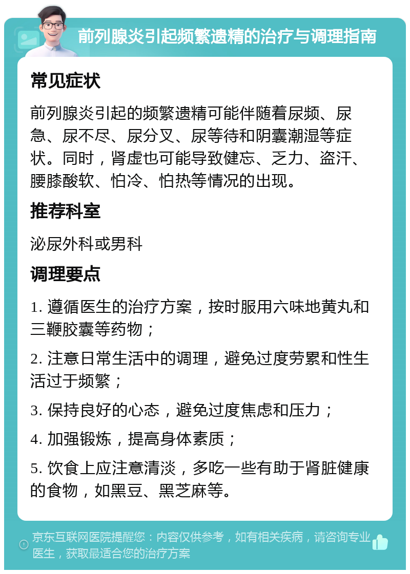 前列腺炎引起频繁遗精的治疗与调理指南 常见症状 前列腺炎引起的频繁遗精可能伴随着尿频、尿急、尿不尽、尿分叉、尿等待和阴囊潮湿等症状。同时，肾虚也可能导致健忘、乏力、盗汗、腰膝酸软、怕冷、怕热等情况的出现。 推荐科室 泌尿外科或男科 调理要点 1. 遵循医生的治疗方案，按时服用六味地黄丸和三鞭胶囊等药物； 2. 注意日常生活中的调理，避免过度劳累和性生活过于频繁； 3. 保持良好的心态，避免过度焦虑和压力； 4. 加强锻炼，提高身体素质； 5. 饮食上应注意清淡，多吃一些有助于肾脏健康的食物，如黑豆、黑芝麻等。