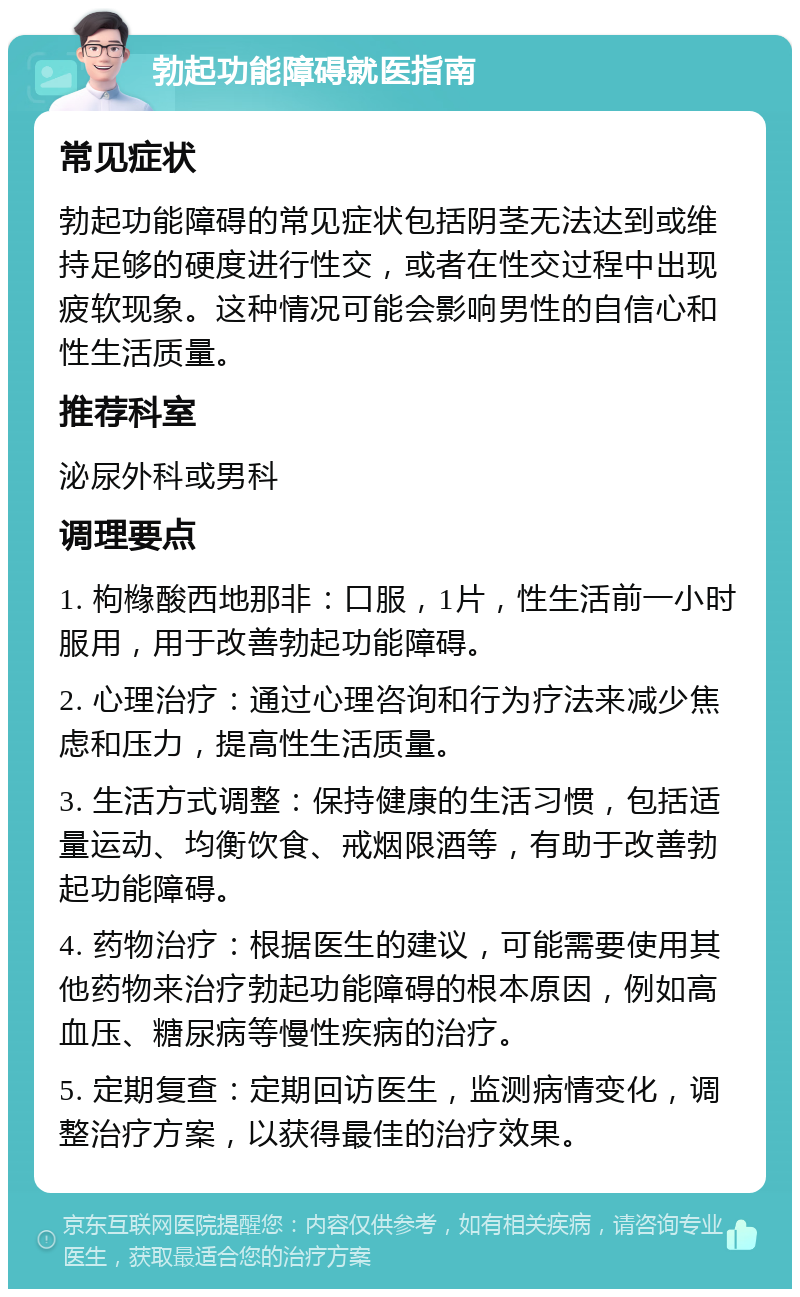 勃起功能障碍就医指南 常见症状 勃起功能障碍的常见症状包括阴茎无法达到或维持足够的硬度进行性交，或者在性交过程中出现疲软现象。这种情况可能会影响男性的自信心和性生活质量。 推荐科室 泌尿外科或男科 调理要点 1. 枸橼酸西地那非：口服，1片，性生活前一小时服用，用于改善勃起功能障碍。 2. 心理治疗：通过心理咨询和行为疗法来减少焦虑和压力，提高性生活质量。 3. 生活方式调整：保持健康的生活习惯，包括适量运动、均衡饮食、戒烟限酒等，有助于改善勃起功能障碍。 4. 药物治疗：根据医生的建议，可能需要使用其他药物来治疗勃起功能障碍的根本原因，例如高血压、糖尿病等慢性疾病的治疗。 5. 定期复查：定期回访医生，监测病情变化，调整治疗方案，以获得最佳的治疗效果。