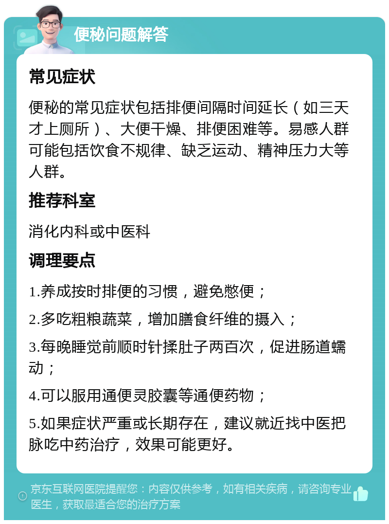 便秘问题解答 常见症状 便秘的常见症状包括排便间隔时间延长（如三天才上厕所）、大便干燥、排便困难等。易感人群可能包括饮食不规律、缺乏运动、精神压力大等人群。 推荐科室 消化内科或中医科 调理要点 1.养成按时排便的习惯，避免憋便； 2.多吃粗粮蔬菜，增加膳食纤维的摄入； 3.每晚睡觉前顺时针揉肚子两百次，促进肠道蠕动； 4.可以服用通便灵胶囊等通便药物； 5.如果症状严重或长期存在，建议就近找中医把脉吃中药治疗，效果可能更好。