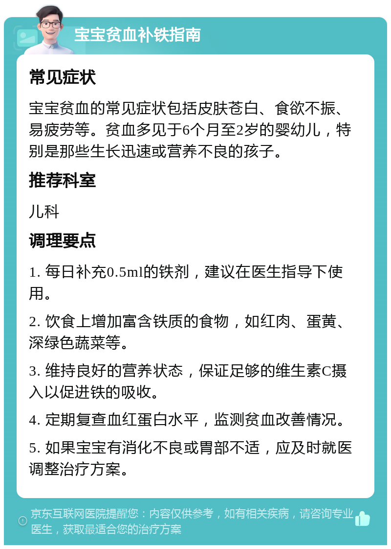 宝宝贫血补铁指南 常见症状 宝宝贫血的常见症状包括皮肤苍白、食欲不振、易疲劳等。贫血多见于6个月至2岁的婴幼儿，特别是那些生长迅速或营养不良的孩子。 推荐科室 儿科 调理要点 1. 每日补充0.5ml的铁剂，建议在医生指导下使用。 2. 饮食上增加富含铁质的食物，如红肉、蛋黄、深绿色蔬菜等。 3. 维持良好的营养状态，保证足够的维生素C摄入以促进铁的吸收。 4. 定期复查血红蛋白水平，监测贫血改善情况。 5. 如果宝宝有消化不良或胃部不适，应及时就医调整治疗方案。