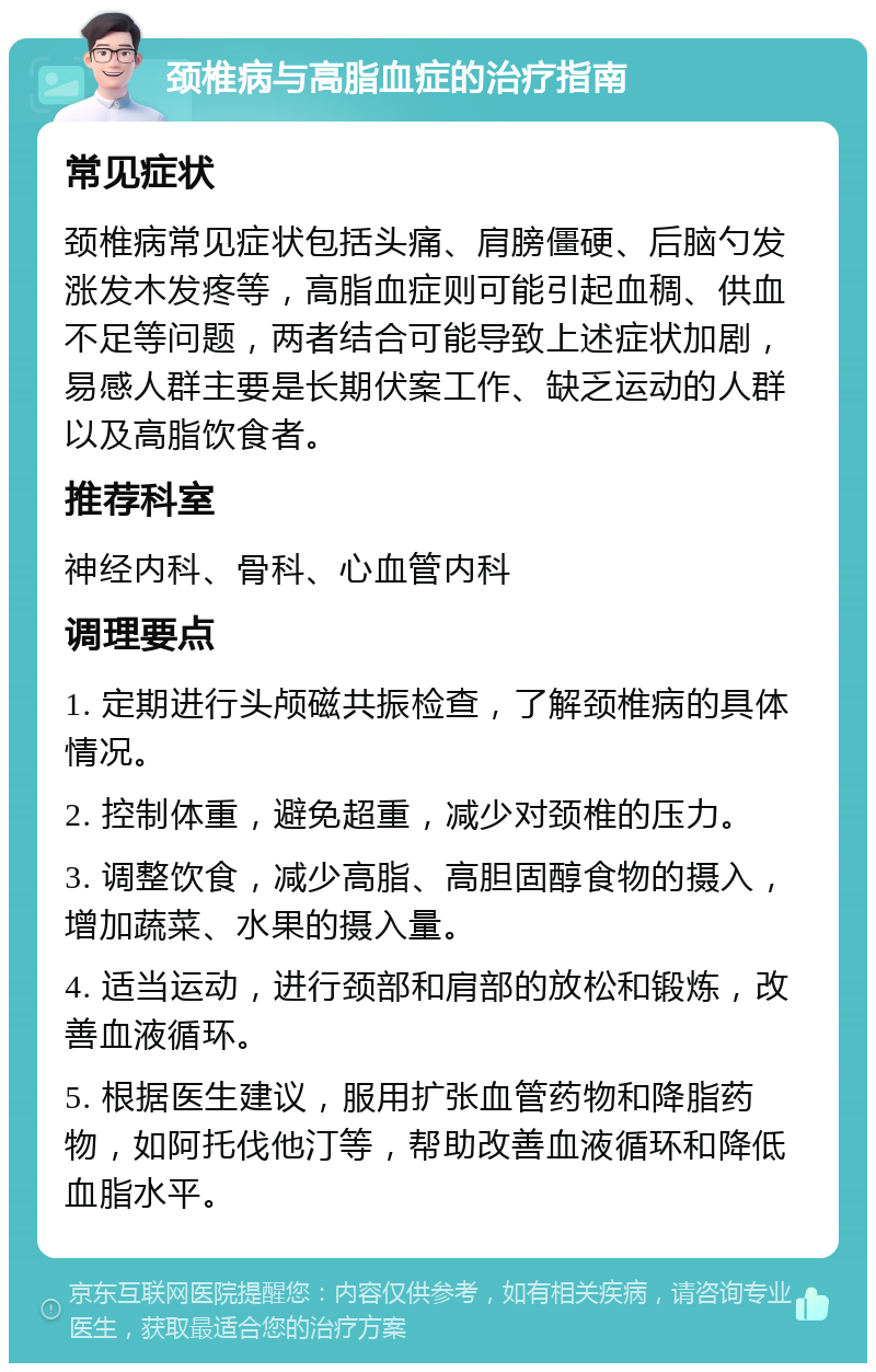 颈椎病与高脂血症的治疗指南 常见症状 颈椎病常见症状包括头痛、肩膀僵硬、后脑勺发涨发木发疼等，高脂血症则可能引起血稠、供血不足等问题，两者结合可能导致上述症状加剧，易感人群主要是长期伏案工作、缺乏运动的人群以及高脂饮食者。 推荐科室 神经内科、骨科、心血管内科 调理要点 1. 定期进行头颅磁共振检查，了解颈椎病的具体情况。 2. 控制体重，避免超重，减少对颈椎的压力。 3. 调整饮食，减少高脂、高胆固醇食物的摄入，增加蔬菜、水果的摄入量。 4. 适当运动，进行颈部和肩部的放松和锻炼，改善血液循环。 5. 根据医生建议，服用扩张血管药物和降脂药物，如阿托伐他汀等，帮助改善血液循环和降低血脂水平。