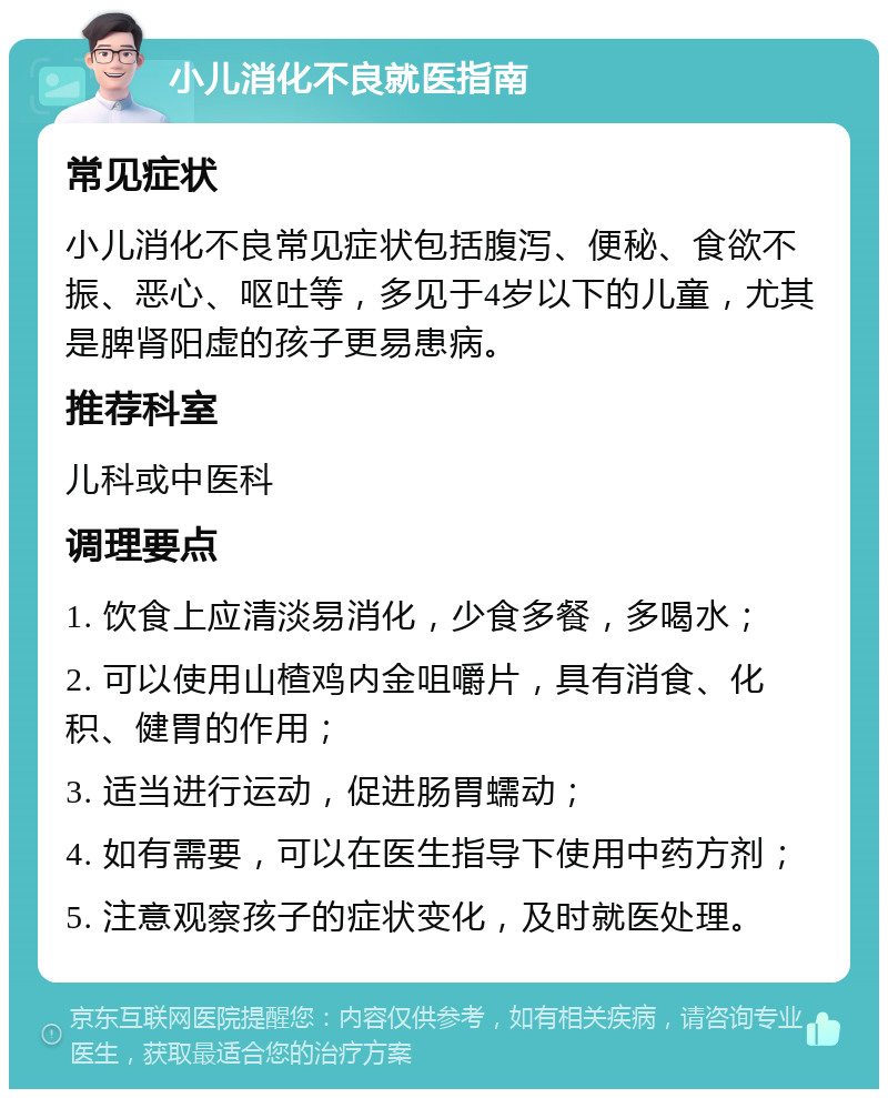 小儿消化不良就医指南 常见症状 小儿消化不良常见症状包括腹泻、便秘、食欲不振、恶心、呕吐等，多见于4岁以下的儿童，尤其是脾肾阳虚的孩子更易患病。 推荐科室 儿科或中医科 调理要点 1. 饮食上应清淡易消化，少食多餐，多喝水； 2. 可以使用山楂鸡内金咀嚼片，具有消食、化积、健胃的作用； 3. 适当进行运动，促进肠胃蠕动； 4. 如有需要，可以在医生指导下使用中药方剂； 5. 注意观察孩子的症状变化，及时就医处理。