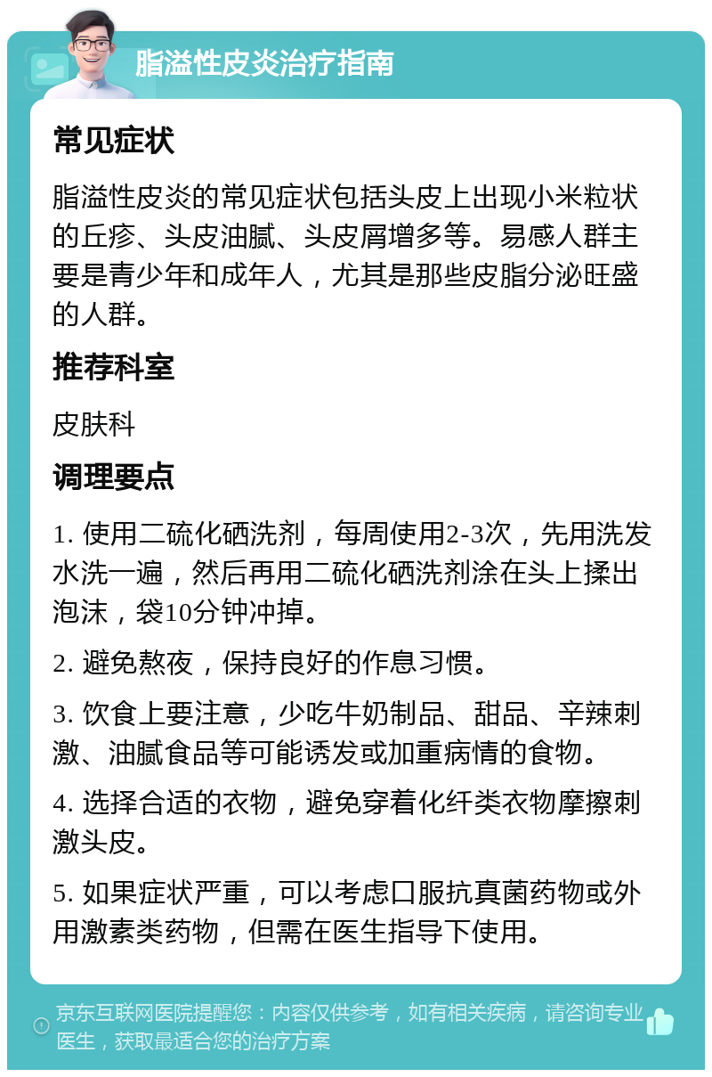 脂溢性皮炎治疗指南 常见症状 脂溢性皮炎的常见症状包括头皮上出现小米粒状的丘疹、头皮油腻、头皮屑增多等。易感人群主要是青少年和成年人，尤其是那些皮脂分泌旺盛的人群。 推荐科室 皮肤科 调理要点 1. 使用二硫化硒洗剂，每周使用2-3次，先用洗发水洗一遍，然后再用二硫化硒洗剂涂在头上揉出泡沫，袋10分钟冲掉。 2. 避免熬夜，保持良好的作息习惯。 3. 饮食上要注意，少吃牛奶制品、甜品、辛辣刺激、油腻食品等可能诱发或加重病情的食物。 4. 选择合适的衣物，避免穿着化纤类衣物摩擦刺激头皮。 5. 如果症状严重，可以考虑口服抗真菌药物或外用激素类药物，但需在医生指导下使用。