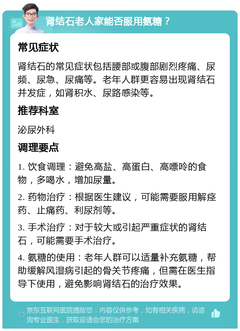 肾结石老人家能否服用氨糖？ 常见症状 肾结石的常见症状包括腰部或腹部剧烈疼痛、尿频、尿急、尿痛等。老年人群更容易出现肾结石并发症，如肾积水、尿路感染等。 推荐科室 泌尿外科 调理要点 1. 饮食调理：避免高盐、高蛋白、高嘌呤的食物，多喝水，增加尿量。 2. 药物治疗：根据医生建议，可能需要服用解痉药、止痛药、利尿剂等。 3. 手术治疗：对于较大或引起严重症状的肾结石，可能需要手术治疗。 4. 氨糖的使用：老年人群可以适量补充氨糖，帮助缓解风湿病引起的骨关节疼痛，但需在医生指导下使用，避免影响肾结石的治疗效果。