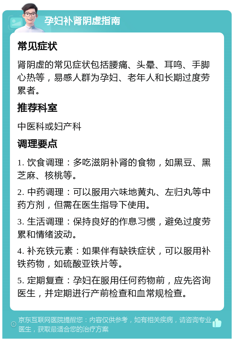 孕妇补肾阴虚指南 常见症状 肾阴虚的常见症状包括腰痛、头晕、耳鸣、手脚心热等，易感人群为孕妇、老年人和长期过度劳累者。 推荐科室 中医科或妇产科 调理要点 1. 饮食调理：多吃滋阴补肾的食物，如黑豆、黑芝麻、核桃等。 2. 中药调理：可以服用六味地黄丸、左归丸等中药方剂，但需在医生指导下使用。 3. 生活调理：保持良好的作息习惯，避免过度劳累和情绪波动。 4. 补充铁元素：如果伴有缺铁症状，可以服用补铁药物，如硫酸亚铁片等。 5. 定期复查：孕妇在服用任何药物前，应先咨询医生，并定期进行产前检查和血常规检查。