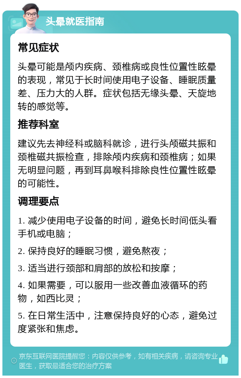 头晕就医指南 常见症状 头晕可能是颅内疾病、颈椎病或良性位置性眩晕的表现，常见于长时间使用电子设备、睡眠质量差、压力大的人群。症状包括无缘头晕、天旋地转的感觉等。 推荐科室 建议先去神经科或脑科就诊，进行头颅磁共振和颈椎磁共振检查，排除颅内疾病和颈椎病；如果无明显问题，再到耳鼻喉科排除良性位置性眩晕的可能性。 调理要点 1. 减少使用电子设备的时间，避免长时间低头看手机或电脑； 2. 保持良好的睡眠习惯，避免熬夜； 3. 适当进行颈部和肩部的放松和按摩； 4. 如果需要，可以服用一些改善血液循环的药物，如西比灵； 5. 在日常生活中，注意保持良好的心态，避免过度紧张和焦虑。