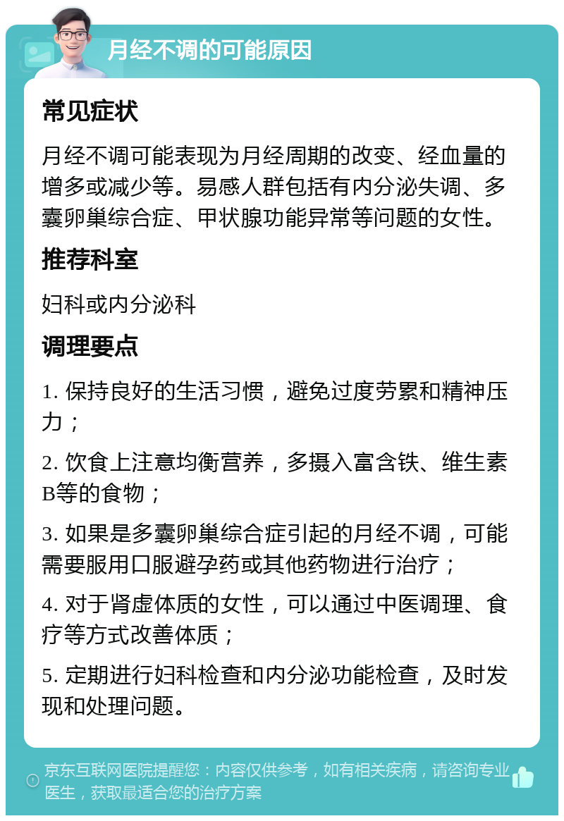 月经不调的可能原因 常见症状 月经不调可能表现为月经周期的改变、经血量的增多或减少等。易感人群包括有内分泌失调、多囊卵巢综合症、甲状腺功能异常等问题的女性。 推荐科室 妇科或内分泌科 调理要点 1. 保持良好的生活习惯，避免过度劳累和精神压力； 2. 饮食上注意均衡营养，多摄入富含铁、维生素B等的食物； 3. 如果是多囊卵巢综合症引起的月经不调，可能需要服用口服避孕药或其他药物进行治疗； 4. 对于肾虚体质的女性，可以通过中医调理、食疗等方式改善体质； 5. 定期进行妇科检查和内分泌功能检查，及时发现和处理问题。