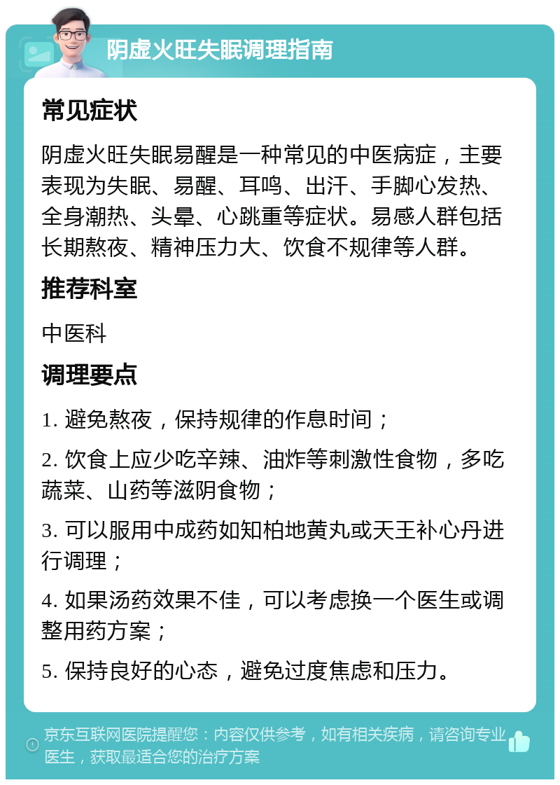 阴虚火旺失眠调理指南 常见症状 阴虚火旺失眠易醒是一种常见的中医病症，主要表现为失眠、易醒、耳鸣、出汗、手脚心发热、全身潮热、头晕、心跳重等症状。易感人群包括长期熬夜、精神压力大、饮食不规律等人群。 推荐科室 中医科 调理要点 1. 避免熬夜，保持规律的作息时间； 2. 饮食上应少吃辛辣、油炸等刺激性食物，多吃蔬菜、山药等滋阴食物； 3. 可以服用中成药如知柏地黄丸或天王补心丹进行调理； 4. 如果汤药效果不佳，可以考虑换一个医生或调整用药方案； 5. 保持良好的心态，避免过度焦虑和压力。