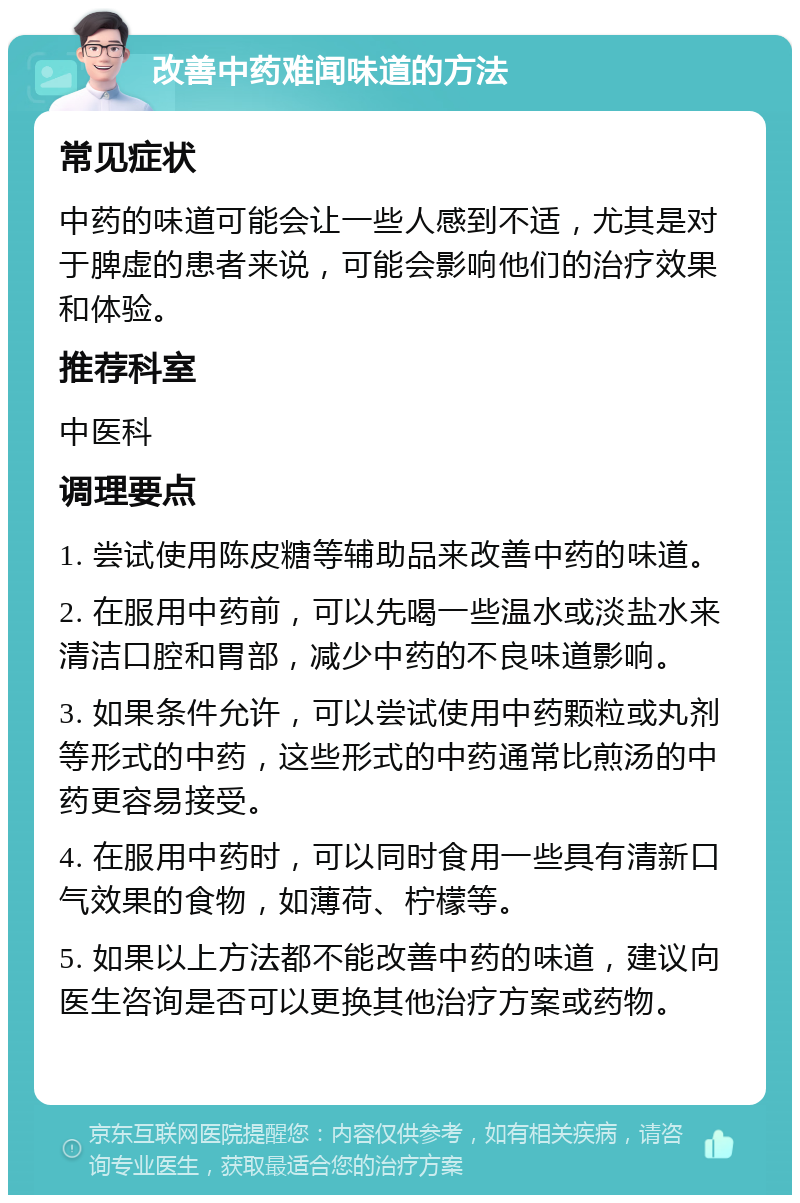 改善中药难闻味道的方法 常见症状 中药的味道可能会让一些人感到不适，尤其是对于脾虚的患者来说，可能会影响他们的治疗效果和体验。 推荐科室 中医科 调理要点 1. 尝试使用陈皮糖等辅助品来改善中药的味道。 2. 在服用中药前，可以先喝一些温水或淡盐水来清洁口腔和胃部，减少中药的不良味道影响。 3. 如果条件允许，可以尝试使用中药颗粒或丸剂等形式的中药，这些形式的中药通常比煎汤的中药更容易接受。 4. 在服用中药时，可以同时食用一些具有清新口气效果的食物，如薄荷、柠檬等。 5. 如果以上方法都不能改善中药的味道，建议向医生咨询是否可以更换其他治疗方案或药物。