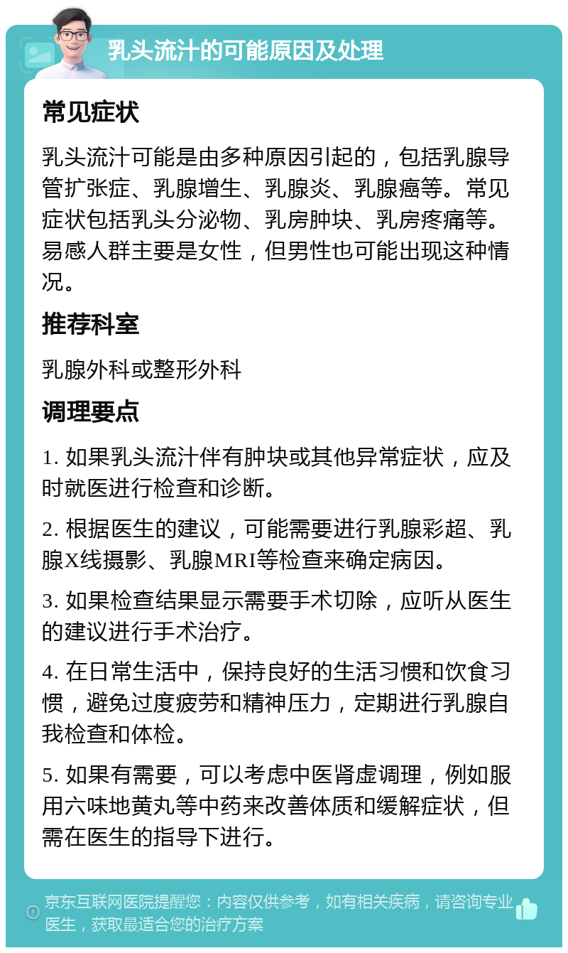 乳头流汁的可能原因及处理 常见症状 乳头流汁可能是由多种原因引起的，包括乳腺导管扩张症、乳腺增生、乳腺炎、乳腺癌等。常见症状包括乳头分泌物、乳房肿块、乳房疼痛等。易感人群主要是女性，但男性也可能出现这种情况。 推荐科室 乳腺外科或整形外科 调理要点 1. 如果乳头流汁伴有肿块或其他异常症状，应及时就医进行检查和诊断。 2. 根据医生的建议，可能需要进行乳腺彩超、乳腺X线摄影、乳腺MRI等检查来确定病因。 3. 如果检查结果显示需要手术切除，应听从医生的建议进行手术治疗。 4. 在日常生活中，保持良好的生活习惯和饮食习惯，避免过度疲劳和精神压力，定期进行乳腺自我检查和体检。 5. 如果有需要，可以考虑中医肾虚调理，例如服用六味地黄丸等中药来改善体质和缓解症状，但需在医生的指导下进行。