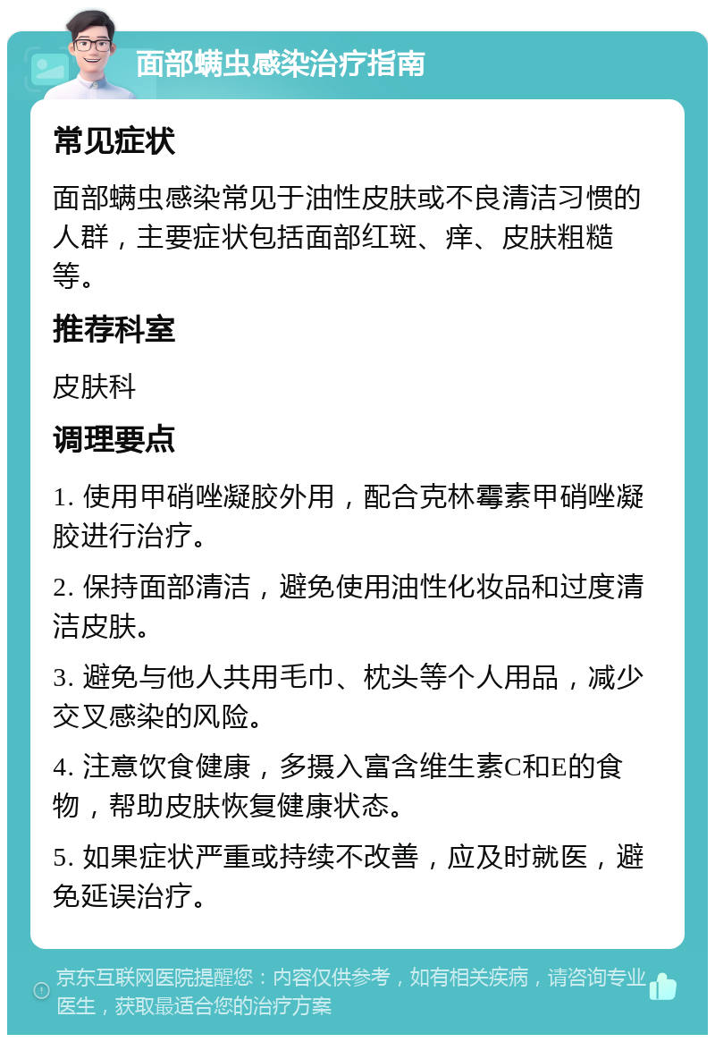 面部螨虫感染治疗指南 常见症状 面部螨虫感染常见于油性皮肤或不良清洁习惯的人群，主要症状包括面部红斑、痒、皮肤粗糙等。 推荐科室 皮肤科 调理要点 1. 使用甲硝唑凝胶外用，配合克林霉素甲硝唑凝胶进行治疗。 2. 保持面部清洁，避免使用油性化妆品和过度清洁皮肤。 3. 避免与他人共用毛巾、枕头等个人用品，减少交叉感染的风险。 4. 注意饮食健康，多摄入富含维生素C和E的食物，帮助皮肤恢复健康状态。 5. 如果症状严重或持续不改善，应及时就医，避免延误治疗。