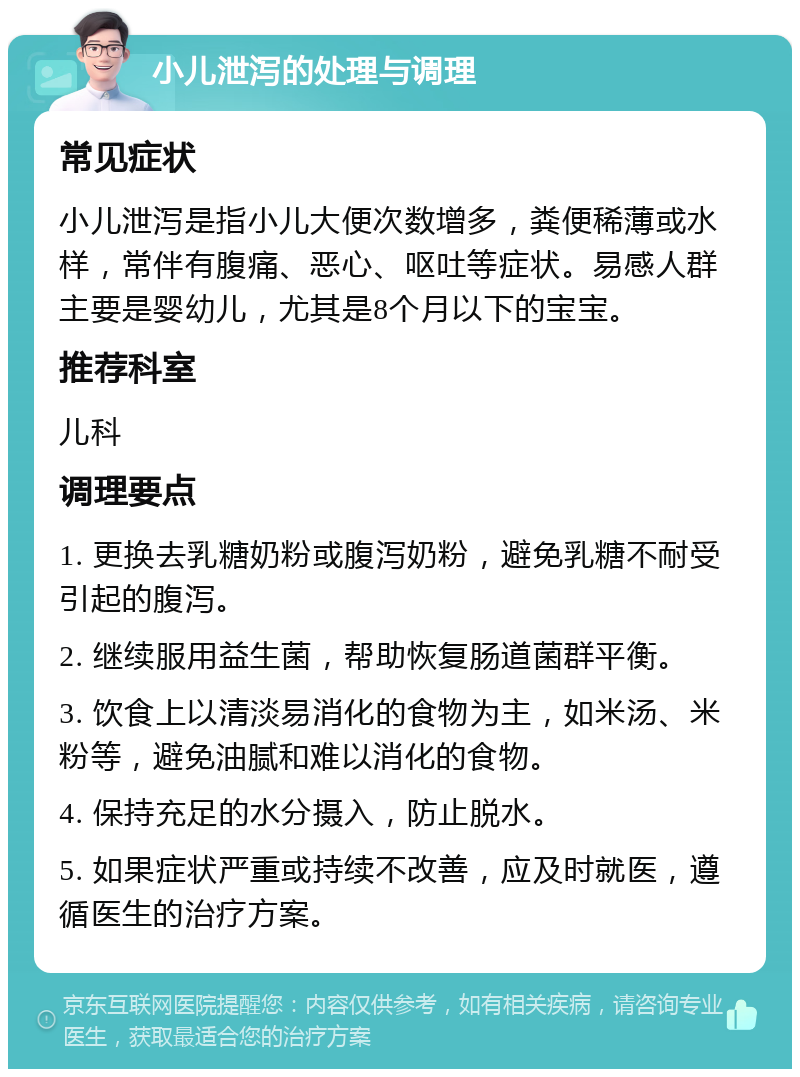 小儿泄泻的处理与调理 常见症状 小儿泄泻是指小儿大便次数增多，粪便稀薄或水样，常伴有腹痛、恶心、呕吐等症状。易感人群主要是婴幼儿，尤其是8个月以下的宝宝。 推荐科室 儿科 调理要点 1. 更换去乳糖奶粉或腹泻奶粉，避免乳糖不耐受引起的腹泻。 2. 继续服用益生菌，帮助恢复肠道菌群平衡。 3. 饮食上以清淡易消化的食物为主，如米汤、米粉等，避免油腻和难以消化的食物。 4. 保持充足的水分摄入，防止脱水。 5. 如果症状严重或持续不改善，应及时就医，遵循医生的治疗方案。