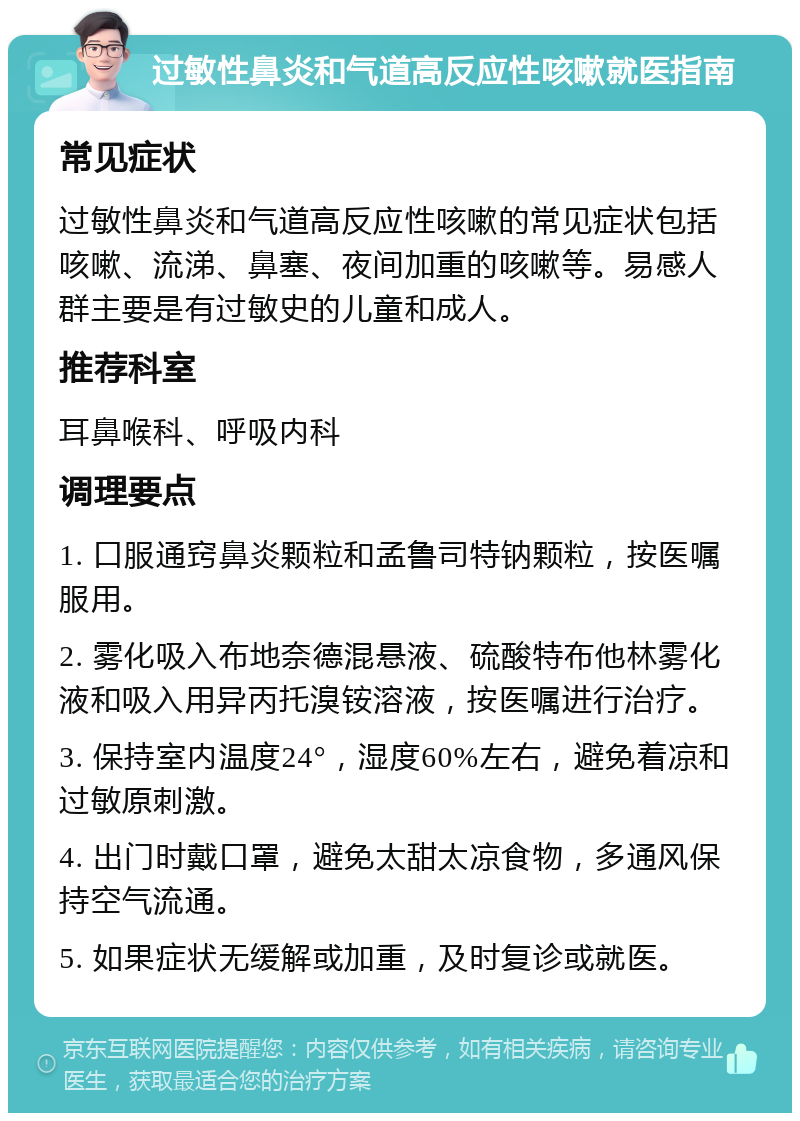 过敏性鼻炎和气道高反应性咳嗽就医指南 常见症状 过敏性鼻炎和气道高反应性咳嗽的常见症状包括咳嗽、流涕、鼻塞、夜间加重的咳嗽等。易感人群主要是有过敏史的儿童和成人。 推荐科室 耳鼻喉科、呼吸内科 调理要点 1. 口服通窍鼻炎颗粒和孟鲁司特钠颗粒，按医嘱服用。 2. 雾化吸入布地奈德混悬液、硫酸特布他林雾化液和吸入用异丙托溴铵溶液，按医嘱进行治疗。 3. 保持室内温度24°，湿度60%左右，避免着凉和过敏原刺激。 4. 出门时戴口罩，避免太甜太凉食物，多通风保持空气流通。 5. 如果症状无缓解或加重，及时复诊或就医。