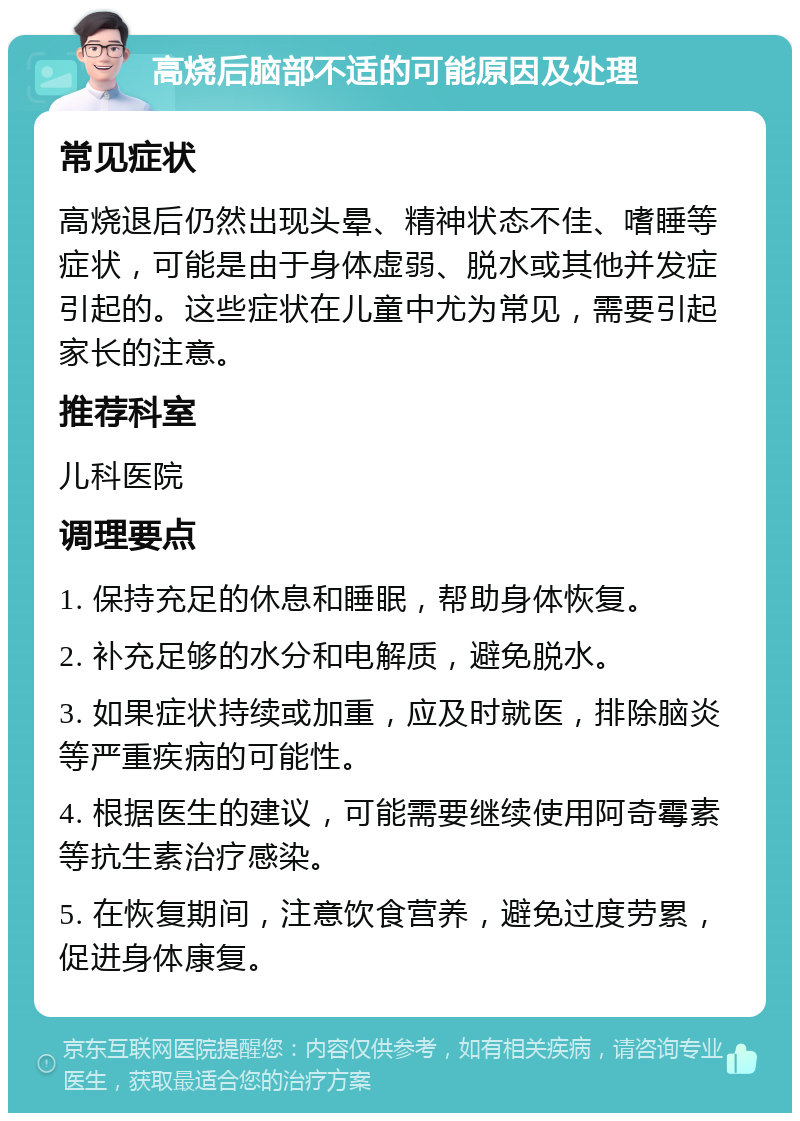 高烧后脑部不适的可能原因及处理 常见症状 高烧退后仍然出现头晕、精神状态不佳、嗜睡等症状，可能是由于身体虚弱、脱水或其他并发症引起的。这些症状在儿童中尤为常见，需要引起家长的注意。 推荐科室 儿科医院 调理要点 1. 保持充足的休息和睡眠，帮助身体恢复。 2. 补充足够的水分和电解质，避免脱水。 3. 如果症状持续或加重，应及时就医，排除脑炎等严重疾病的可能性。 4. 根据医生的建议，可能需要继续使用阿奇霉素等抗生素治疗感染。 5. 在恢复期间，注意饮食营养，避免过度劳累，促进身体康复。