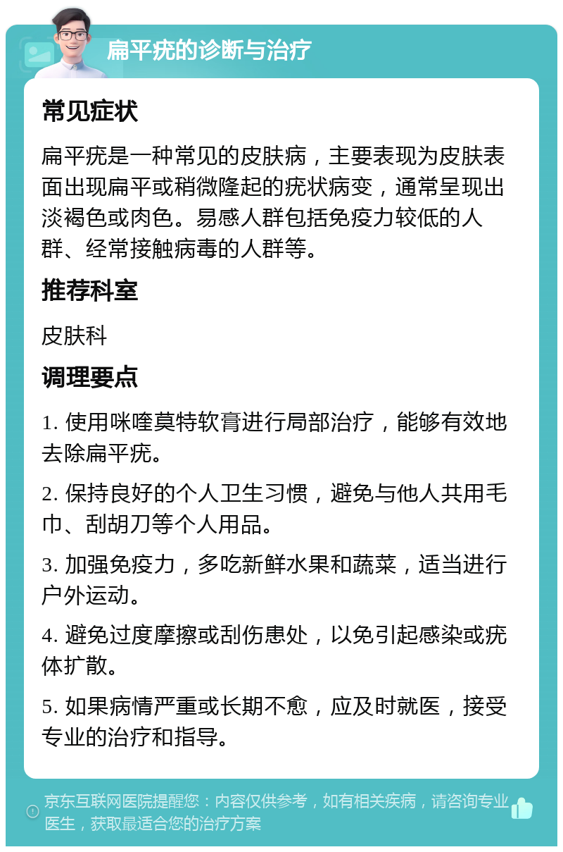 扁平疣的诊断与治疗 常见症状 扁平疣是一种常见的皮肤病，主要表现为皮肤表面出现扁平或稍微隆起的疣状病变，通常呈现出淡褐色或肉色。易感人群包括免疫力较低的人群、经常接触病毒的人群等。 推荐科室 皮肤科 调理要点 1. 使用咪喹莫特软膏进行局部治疗，能够有效地去除扁平疣。 2. 保持良好的个人卫生习惯，避免与他人共用毛巾、刮胡刀等个人用品。 3. 加强免疫力，多吃新鲜水果和蔬菜，适当进行户外运动。 4. 避免过度摩擦或刮伤患处，以免引起感染或疣体扩散。 5. 如果病情严重或长期不愈，应及时就医，接受专业的治疗和指导。