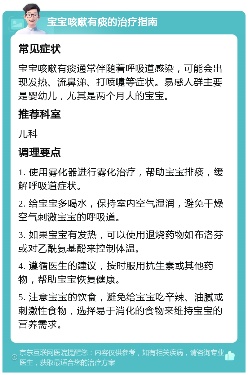 宝宝咳嗽有痰的治疗指南 常见症状 宝宝咳嗽有痰通常伴随着呼吸道感染，可能会出现发热、流鼻涕、打喷嚏等症状。易感人群主要是婴幼儿，尤其是两个月大的宝宝。 推荐科室 儿科 调理要点 1. 使用雾化器进行雾化治疗，帮助宝宝排痰，缓解呼吸道症状。 2. 给宝宝多喝水，保持室内空气湿润，避免干燥空气刺激宝宝的呼吸道。 3. 如果宝宝有发热，可以使用退烧药物如布洛芬或对乙酰氨基酚来控制体温。 4. 遵循医生的建议，按时服用抗生素或其他药物，帮助宝宝恢复健康。 5. 注意宝宝的饮食，避免给宝宝吃辛辣、油腻或刺激性食物，选择易于消化的食物来维持宝宝的营养需求。