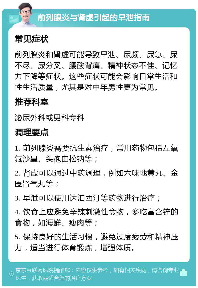 前列腺炎与肾虚引起的早泄指南 常见症状 前列腺炎和肾虚可能导致早泄、尿频、尿急、尿不尽、尿分叉、腰酸背痛、精神状态不佳、记忆力下降等症状。这些症状可能会影响日常生活和性生活质量，尤其是对中年男性更为常见。 推荐科室 泌尿外科或男科专科 调理要点 1. 前列腺炎需要抗生素治疗，常用药物包括左氧氟沙星、头孢曲松钠等； 2. 肾虚可以通过中药调理，例如六味地黄丸、金匮肾气丸等； 3. 早泄可以使用达泊西汀等药物进行治疗； 4. 饮食上应避免辛辣刺激性食物，多吃富含锌的食物，如海鲜、瘦肉等； 5. 保持良好的生活习惯，避免过度疲劳和精神压力，适当进行体育锻炼，增强体质。