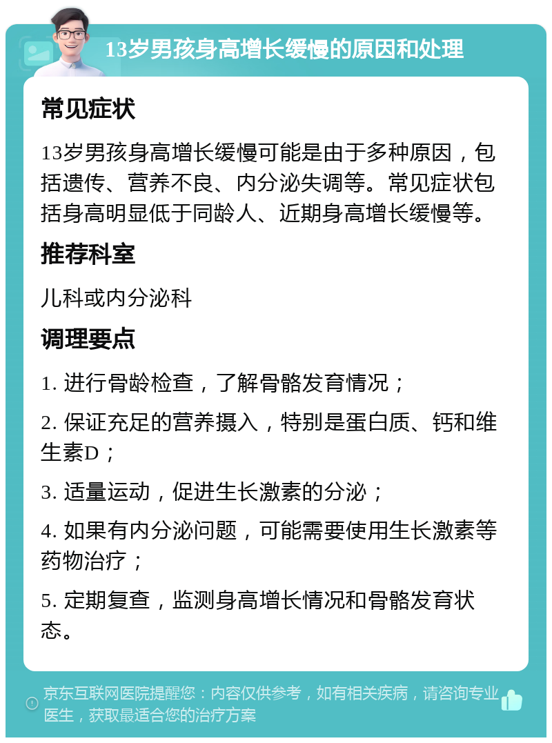 13岁男孩身高增长缓慢的原因和处理 常见症状 13岁男孩身高增长缓慢可能是由于多种原因，包括遗传、营养不良、内分泌失调等。常见症状包括身高明显低于同龄人、近期身高增长缓慢等。 推荐科室 儿科或内分泌科 调理要点 1. 进行骨龄检查，了解骨骼发育情况； 2. 保证充足的营养摄入，特别是蛋白质、钙和维生素D； 3. 适量运动，促进生长激素的分泌； 4. 如果有内分泌问题，可能需要使用生长激素等药物治疗； 5. 定期复查，监测身高增长情况和骨骼发育状态。