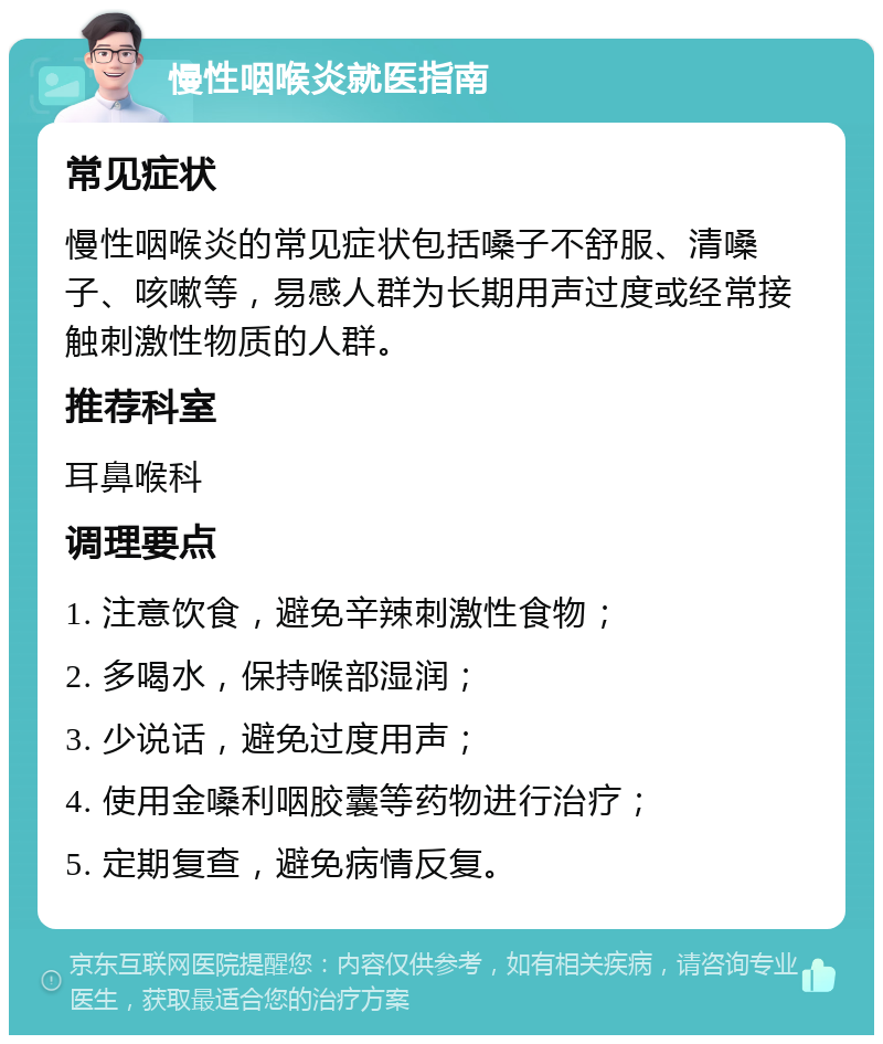 慢性咽喉炎就医指南 常见症状 慢性咽喉炎的常见症状包括嗓子不舒服、清嗓子、咳嗽等，易感人群为长期用声过度或经常接触刺激性物质的人群。 推荐科室 耳鼻喉科 调理要点 1. 注意饮食，避免辛辣刺激性食物； 2. 多喝水，保持喉部湿润； 3. 少说话，避免过度用声； 4. 使用金嗓利咽胶囊等药物进行治疗； 5. 定期复查，避免病情反复。