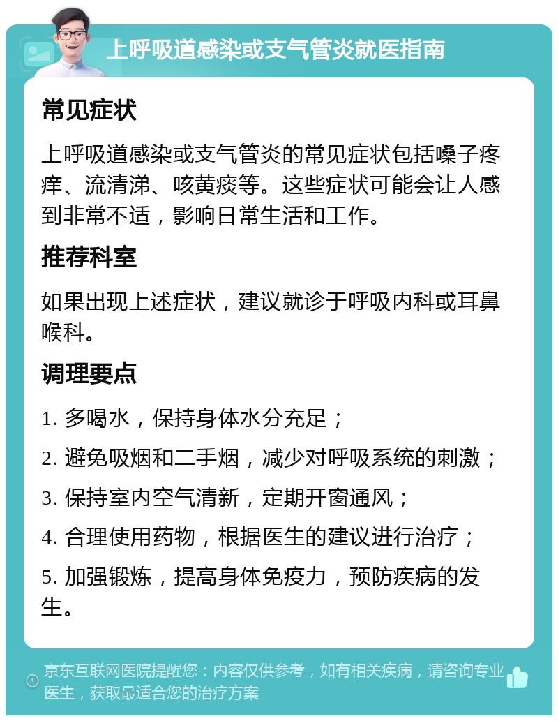 上呼吸道感染或支气管炎就医指南 常见症状 上呼吸道感染或支气管炎的常见症状包括嗓子疼痒、流清涕、咳黄痰等。这些症状可能会让人感到非常不适，影响日常生活和工作。 推荐科室 如果出现上述症状，建议就诊于呼吸内科或耳鼻喉科。 调理要点 1. 多喝水，保持身体水分充足； 2. 避免吸烟和二手烟，减少对呼吸系统的刺激； 3. 保持室内空气清新，定期开窗通风； 4. 合理使用药物，根据医生的建议进行治疗； 5. 加强锻炼，提高身体免疫力，预防疾病的发生。