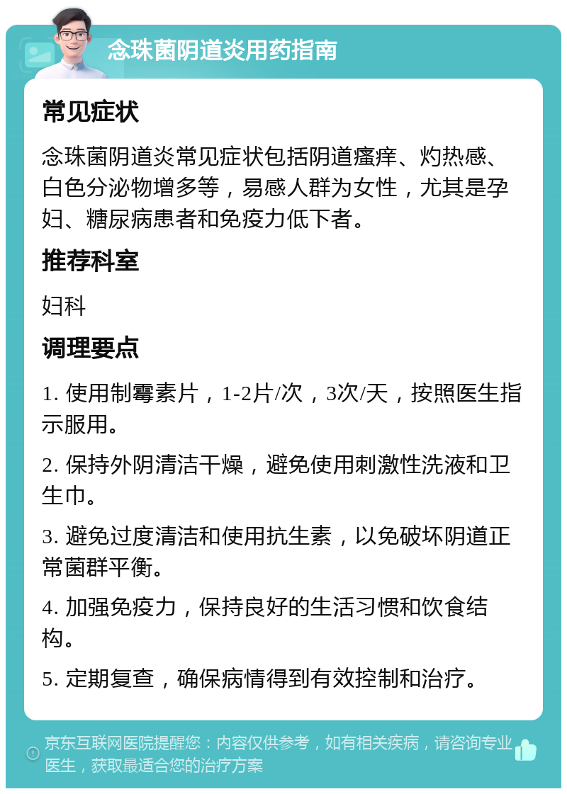 念珠菌阴道炎用药指南 常见症状 念珠菌阴道炎常见症状包括阴道瘙痒、灼热感、白色分泌物增多等，易感人群为女性，尤其是孕妇、糖尿病患者和免疫力低下者。 推荐科室 妇科 调理要点 1. 使用制霉素片，1-2片/次，3次/天，按照医生指示服用。 2. 保持外阴清洁干燥，避免使用刺激性洗液和卫生巾。 3. 避免过度清洁和使用抗生素，以免破坏阴道正常菌群平衡。 4. 加强免疫力，保持良好的生活习惯和饮食结构。 5. 定期复查，确保病情得到有效控制和治疗。