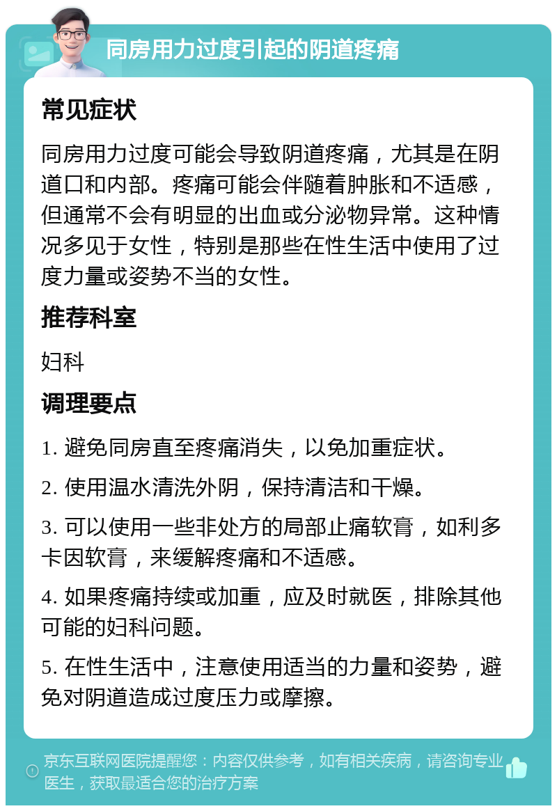 同房用力过度引起的阴道疼痛 常见症状 同房用力过度可能会导致阴道疼痛，尤其是在阴道口和内部。疼痛可能会伴随着肿胀和不适感，但通常不会有明显的出血或分泌物异常。这种情况多见于女性，特别是那些在性生活中使用了过度力量或姿势不当的女性。 推荐科室 妇科 调理要点 1. 避免同房直至疼痛消失，以免加重症状。 2. 使用温水清洗外阴，保持清洁和干燥。 3. 可以使用一些非处方的局部止痛软膏，如利多卡因软膏，来缓解疼痛和不适感。 4. 如果疼痛持续或加重，应及时就医，排除其他可能的妇科问题。 5. 在性生活中，注意使用适当的力量和姿势，避免对阴道造成过度压力或摩擦。