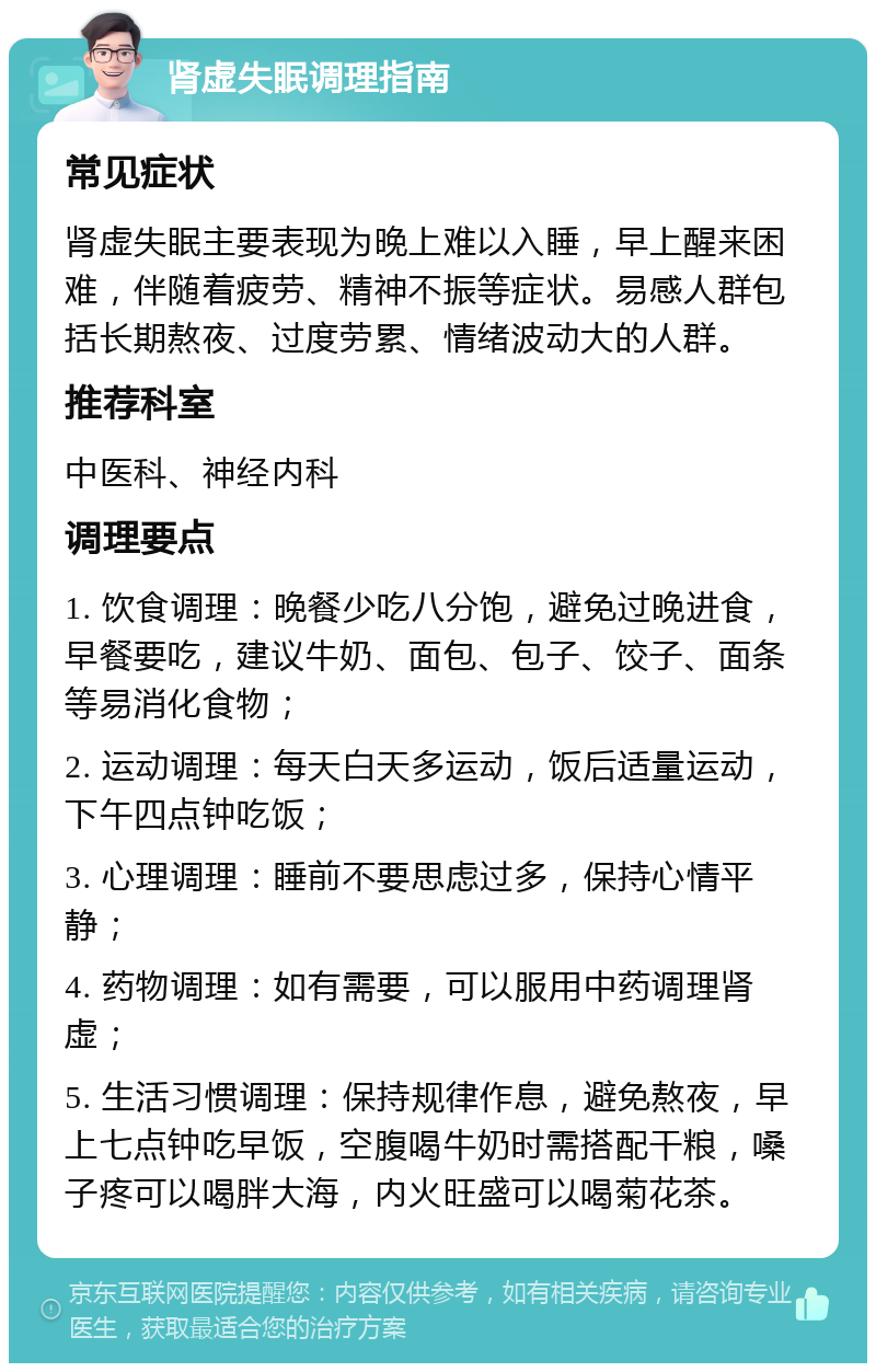 肾虚失眠调理指南 常见症状 肾虚失眠主要表现为晚上难以入睡，早上醒来困难，伴随着疲劳、精神不振等症状。易感人群包括长期熬夜、过度劳累、情绪波动大的人群。 推荐科室 中医科、神经内科 调理要点 1. 饮食调理：晚餐少吃八分饱，避免过晚进食，早餐要吃，建议牛奶、面包、包子、饺子、面条等易消化食物； 2. 运动调理：每天白天多运动，饭后适量运动，下午四点钟吃饭； 3. 心理调理：睡前不要思虑过多，保持心情平静； 4. 药物调理：如有需要，可以服用中药调理肾虚； 5. 生活习惯调理：保持规律作息，避免熬夜，早上七点钟吃早饭，空腹喝牛奶时需搭配干粮，嗓子疼可以喝胖大海，内火旺盛可以喝菊花茶。