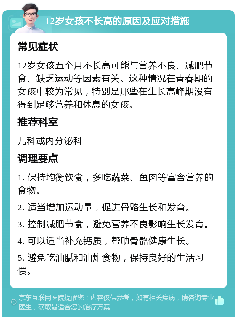 12岁女孩不长高的原因及应对措施 常见症状 12岁女孩五个月不长高可能与营养不良、减肥节食、缺乏运动等因素有关。这种情况在青春期的女孩中较为常见，特别是那些在生长高峰期没有得到足够营养和休息的女孩。 推荐科室 儿科或内分泌科 调理要点 1. 保持均衡饮食，多吃蔬菜、鱼肉等富含营养的食物。 2. 适当增加运动量，促进骨骼生长和发育。 3. 控制减肥节食，避免营养不良影响生长发育。 4. 可以适当补充钙质，帮助骨骼健康生长。 5. 避免吃油腻和油炸食物，保持良好的生活习惯。