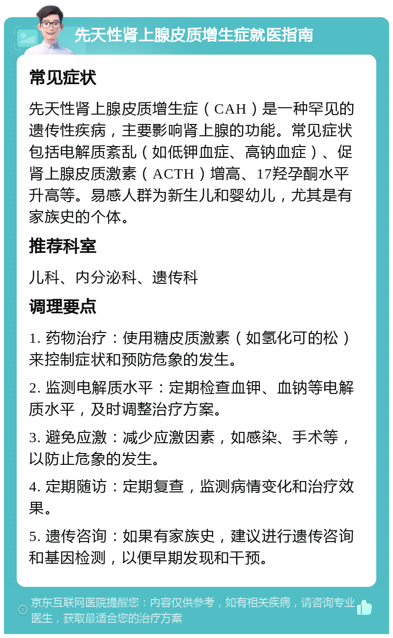 先天性肾上腺皮质增生症就医指南 常见症状 先天性肾上腺皮质增生症（CAH）是一种罕见的遗传性疾病，主要影响肾上腺的功能。常见症状包括电解质紊乱（如低钾血症、高钠血症）、促肾上腺皮质激素（ACTH）增高、17羟孕酮水平升高等。易感人群为新生儿和婴幼儿，尤其是有家族史的个体。 推荐科室 儿科、内分泌科、遗传科 调理要点 1. 药物治疗：使用糖皮质激素（如氢化可的松）来控制症状和预防危象的发生。 2. 监测电解质水平：定期检查血钾、血钠等电解质水平，及时调整治疗方案。 3. 避免应激：减少应激因素，如感染、手术等，以防止危象的发生。 4. 定期随访：定期复查，监测病情变化和治疗效果。 5. 遗传咨询：如果有家族史，建议进行遗传咨询和基因检测，以便早期发现和干预。