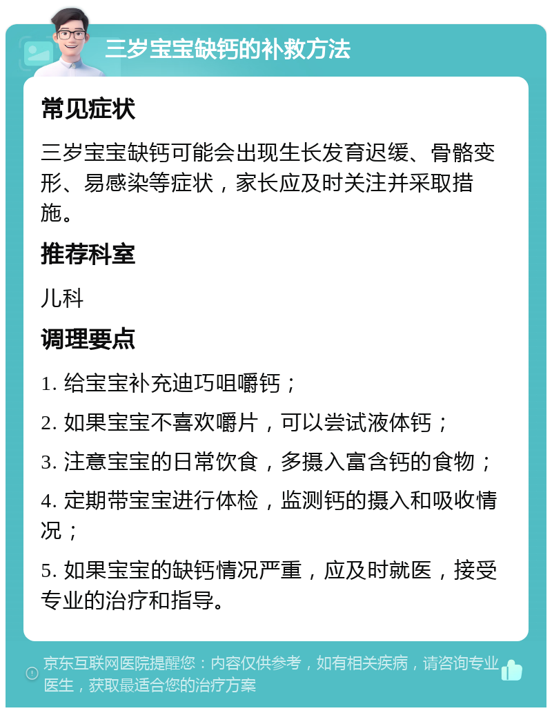 三岁宝宝缺钙的补救方法 常见症状 三岁宝宝缺钙可能会出现生长发育迟缓、骨骼变形、易感染等症状，家长应及时关注并采取措施。 推荐科室 儿科 调理要点 1. 给宝宝补充迪巧咀嚼钙； 2. 如果宝宝不喜欢嚼片，可以尝试液体钙； 3. 注意宝宝的日常饮食，多摄入富含钙的食物； 4. 定期带宝宝进行体检，监测钙的摄入和吸收情况； 5. 如果宝宝的缺钙情况严重，应及时就医，接受专业的治疗和指导。