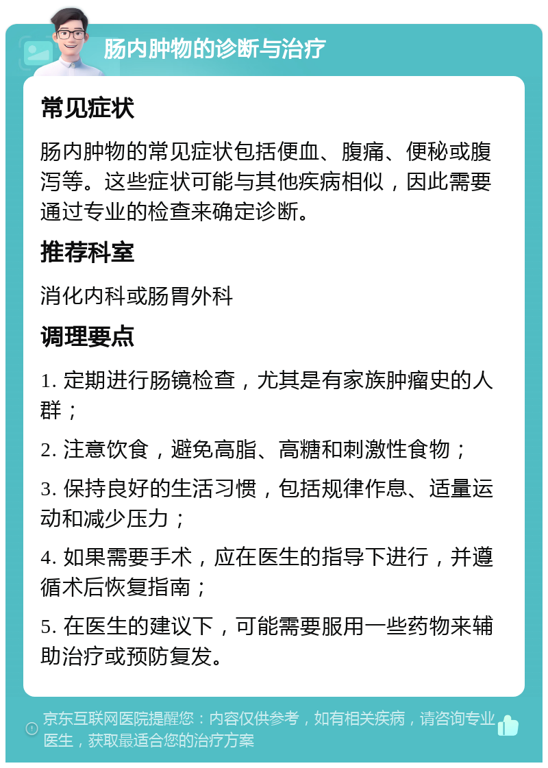 肠内肿物的诊断与治疗 常见症状 肠内肿物的常见症状包括便血、腹痛、便秘或腹泻等。这些症状可能与其他疾病相似，因此需要通过专业的检查来确定诊断。 推荐科室 消化内科或肠胃外科 调理要点 1. 定期进行肠镜检查，尤其是有家族肿瘤史的人群； 2. 注意饮食，避免高脂、高糖和刺激性食物； 3. 保持良好的生活习惯，包括规律作息、适量运动和减少压力； 4. 如果需要手术，应在医生的指导下进行，并遵循术后恢复指南； 5. 在医生的建议下，可能需要服用一些药物来辅助治疗或预防复发。