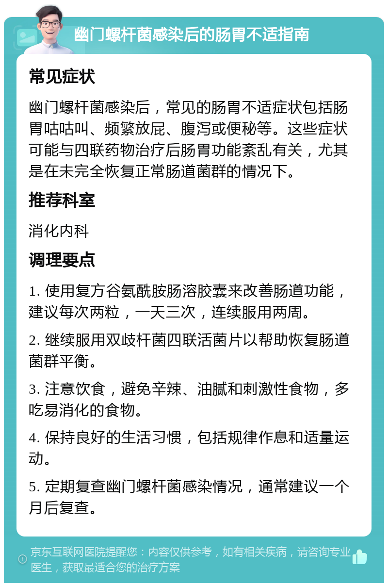 幽门螺杆菌感染后的肠胃不适指南 常见症状 幽门螺杆菌感染后，常见的肠胃不适症状包括肠胃咕咕叫、频繁放屁、腹泻或便秘等。这些症状可能与四联药物治疗后肠胃功能紊乱有关，尤其是在未完全恢复正常肠道菌群的情况下。 推荐科室 消化内科 调理要点 1. 使用复方谷氨酰胺肠溶胶囊来改善肠道功能，建议每次两粒，一天三次，连续服用两周。 2. 继续服用双歧杆菌四联活菌片以帮助恢复肠道菌群平衡。 3. 注意饮食，避免辛辣、油腻和刺激性食物，多吃易消化的食物。 4. 保持良好的生活习惯，包括规律作息和适量运动。 5. 定期复查幽门螺杆菌感染情况，通常建议一个月后复查。