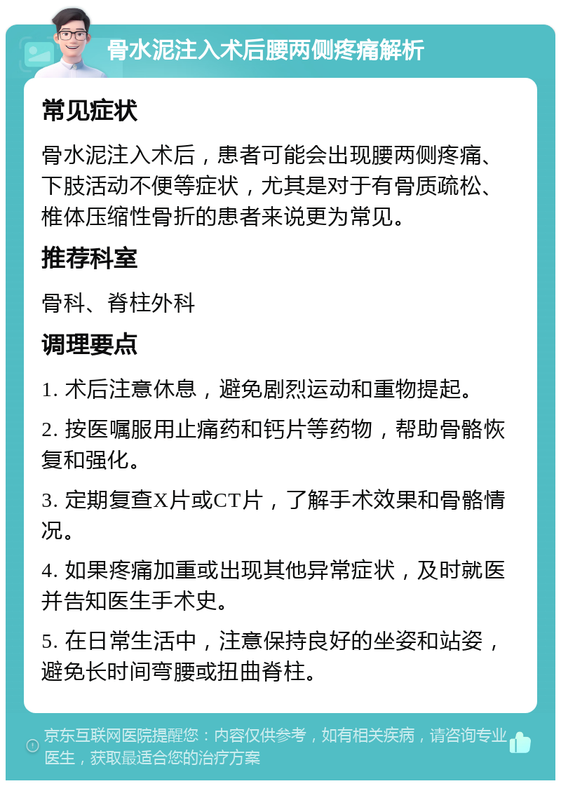 骨水泥注入术后腰两侧疼痛解析 常见症状 骨水泥注入术后，患者可能会出现腰两侧疼痛、下肢活动不便等症状，尤其是对于有骨质疏松、椎体压缩性骨折的患者来说更为常见。 推荐科室 骨科、脊柱外科 调理要点 1. 术后注意休息，避免剧烈运动和重物提起。 2. 按医嘱服用止痛药和钙片等药物，帮助骨骼恢复和强化。 3. 定期复查X片或CT片，了解手术效果和骨骼情况。 4. 如果疼痛加重或出现其他异常症状，及时就医并告知医生手术史。 5. 在日常生活中，注意保持良好的坐姿和站姿，避免长时间弯腰或扭曲脊柱。