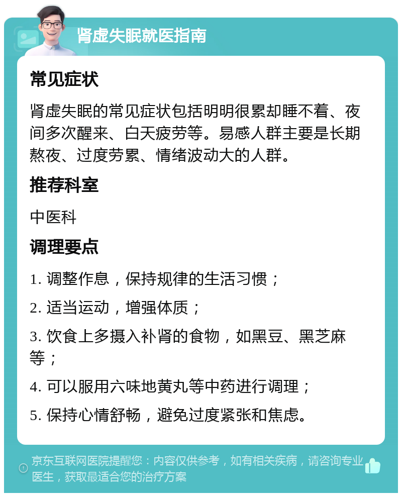 肾虚失眠就医指南 常见症状 肾虚失眠的常见症状包括明明很累却睡不着、夜间多次醒来、白天疲劳等。易感人群主要是长期熬夜、过度劳累、情绪波动大的人群。 推荐科室 中医科 调理要点 1. 调整作息，保持规律的生活习惯； 2. 适当运动，增强体质； 3. 饮食上多摄入补肾的食物，如黑豆、黑芝麻等； 4. 可以服用六味地黄丸等中药进行调理； 5. 保持心情舒畅，避免过度紧张和焦虑。