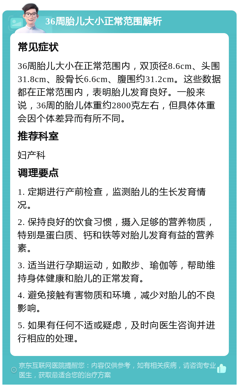 36周胎儿大小正常范围解析 常见症状 36周胎儿大小在正常范围内，双顶径8.6cm、头围31.8cm、股骨长6.6cm、腹围约31.2cm。这些数据都在正常范围内，表明胎儿发育良好。一般来说，36周的胎儿体重约2800克左右，但具体体重会因个体差异而有所不同。 推荐科室 妇产科 调理要点 1. 定期进行产前检查，监测胎儿的生长发育情况。 2. 保持良好的饮食习惯，摄入足够的营养物质，特别是蛋白质、钙和铁等对胎儿发育有益的营养素。 3. 适当进行孕期运动，如散步、瑜伽等，帮助维持身体健康和胎儿的正常发育。 4. 避免接触有害物质和环境，减少对胎儿的不良影响。 5. 如果有任何不适或疑虑，及时向医生咨询并进行相应的处理。