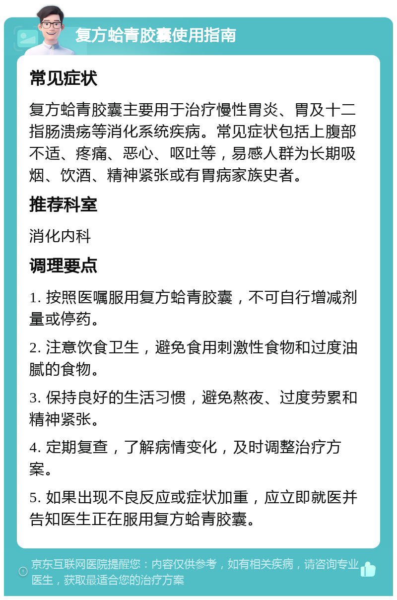 复方蛤青胶囊使用指南 常见症状 复方蛤青胶囊主要用于治疗慢性胃炎、胃及十二指肠溃疡等消化系统疾病。常见症状包括上腹部不适、疼痛、恶心、呕吐等，易感人群为长期吸烟、饮酒、精神紧张或有胃病家族史者。 推荐科室 消化内科 调理要点 1. 按照医嘱服用复方蛤青胶囊，不可自行增减剂量或停药。 2. 注意饮食卫生，避免食用刺激性食物和过度油腻的食物。 3. 保持良好的生活习惯，避免熬夜、过度劳累和精神紧张。 4. 定期复查，了解病情变化，及时调整治疗方案。 5. 如果出现不良反应或症状加重，应立即就医并告知医生正在服用复方蛤青胶囊。