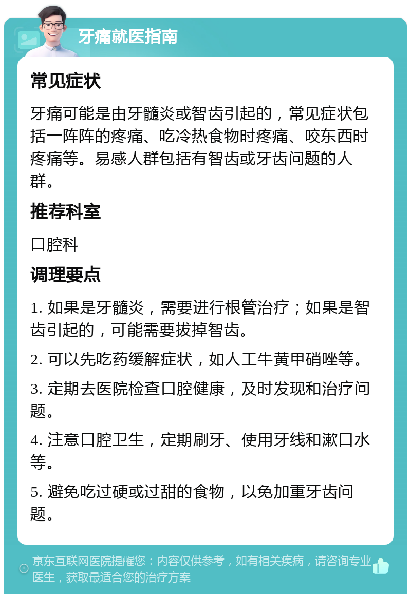 牙痛就医指南 常见症状 牙痛可能是由牙髓炎或智齿引起的，常见症状包括一阵阵的疼痛、吃冷热食物时疼痛、咬东西时疼痛等。易感人群包括有智齿或牙齿问题的人群。 推荐科室 口腔科 调理要点 1. 如果是牙髓炎，需要进行根管治疗；如果是智齿引起的，可能需要拔掉智齿。 2. 可以先吃药缓解症状，如人工牛黄甲硝唑等。 3. 定期去医院检查口腔健康，及时发现和治疗问题。 4. 注意口腔卫生，定期刷牙、使用牙线和漱口水等。 5. 避免吃过硬或过甜的食物，以免加重牙齿问题。