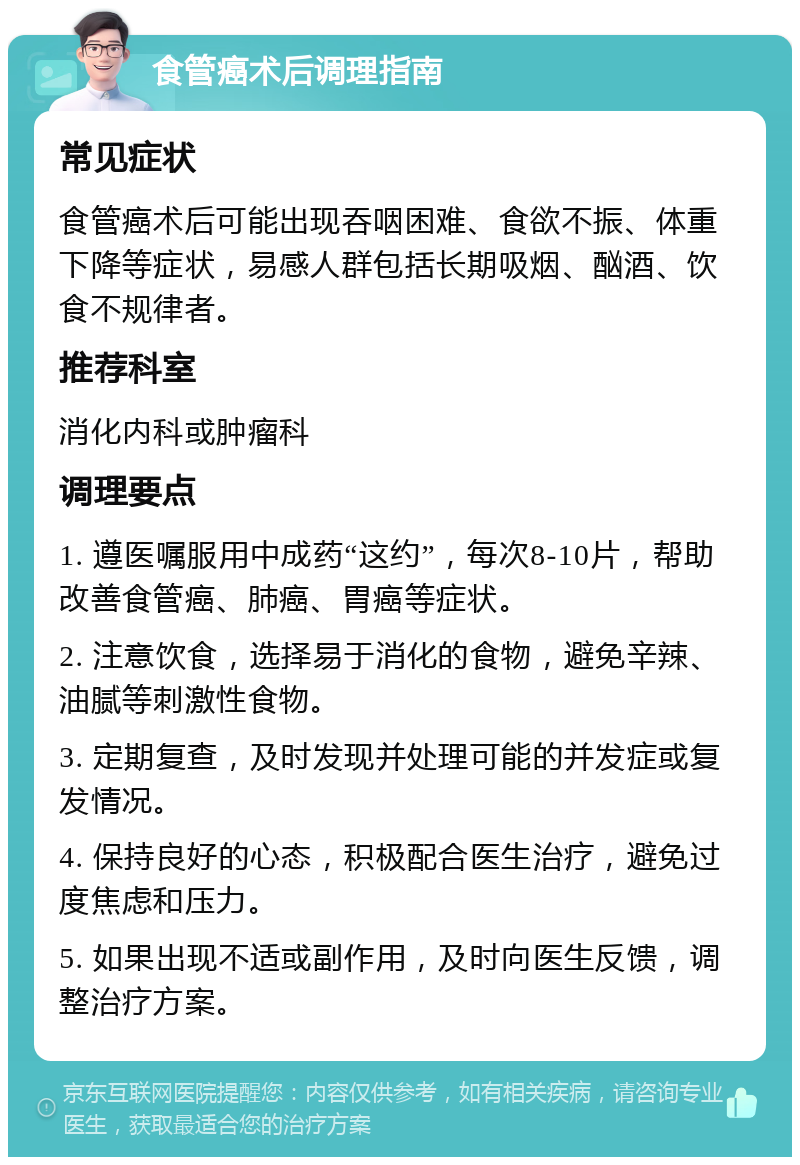 食管癌术后调理指南 常见症状 食管癌术后可能出现吞咽困难、食欲不振、体重下降等症状，易感人群包括长期吸烟、酗酒、饮食不规律者。 推荐科室 消化内科或肿瘤科 调理要点 1. 遵医嘱服用中成药“这约”，每次8-10片，帮助改善食管癌、肺癌、胃癌等症状。 2. 注意饮食，选择易于消化的食物，避免辛辣、油腻等刺激性食物。 3. 定期复查，及时发现并处理可能的并发症或复发情况。 4. 保持良好的心态，积极配合医生治疗，避免过度焦虑和压力。 5. 如果出现不适或副作用，及时向医生反馈，调整治疗方案。