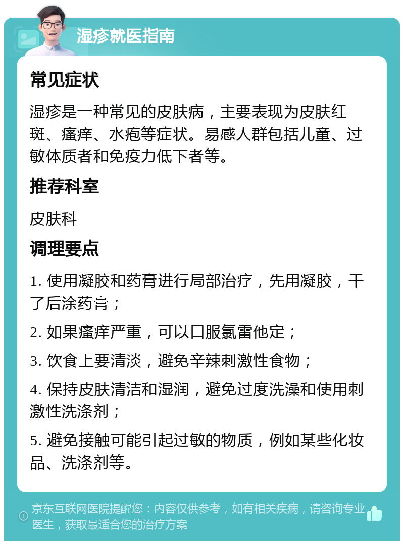 湿疹就医指南 常见症状 湿疹是一种常见的皮肤病，主要表现为皮肤红斑、瘙痒、水疱等症状。易感人群包括儿童、过敏体质者和免疫力低下者等。 推荐科室 皮肤科 调理要点 1. 使用凝胶和药膏进行局部治疗，先用凝胶，干了后涂药膏； 2. 如果瘙痒严重，可以口服氯雷他定； 3. 饮食上要清淡，避免辛辣刺激性食物； 4. 保持皮肤清洁和湿润，避免过度洗澡和使用刺激性洗涤剂； 5. 避免接触可能引起过敏的物质，例如某些化妆品、洗涤剂等。