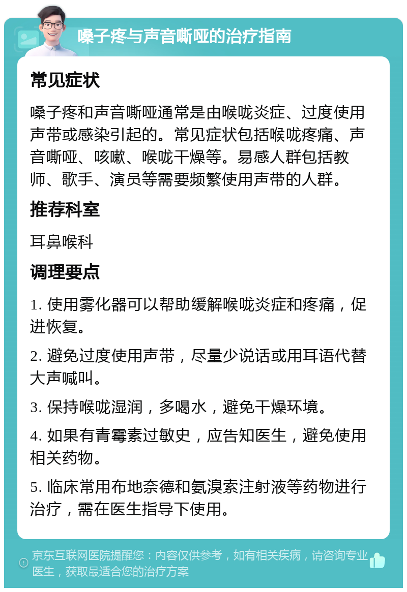 嗓子疼与声音嘶哑的治疗指南 常见症状 嗓子疼和声音嘶哑通常是由喉咙炎症、过度使用声带或感染引起的。常见症状包括喉咙疼痛、声音嘶哑、咳嗽、喉咙干燥等。易感人群包括教师、歌手、演员等需要频繁使用声带的人群。 推荐科室 耳鼻喉科 调理要点 1. 使用雾化器可以帮助缓解喉咙炎症和疼痛，促进恢复。 2. 避免过度使用声带，尽量少说话或用耳语代替大声喊叫。 3. 保持喉咙湿润，多喝水，避免干燥环境。 4. 如果有青霉素过敏史，应告知医生，避免使用相关药物。 5. 临床常用布地奈德和氨溴索注射液等药物进行治疗，需在医生指导下使用。