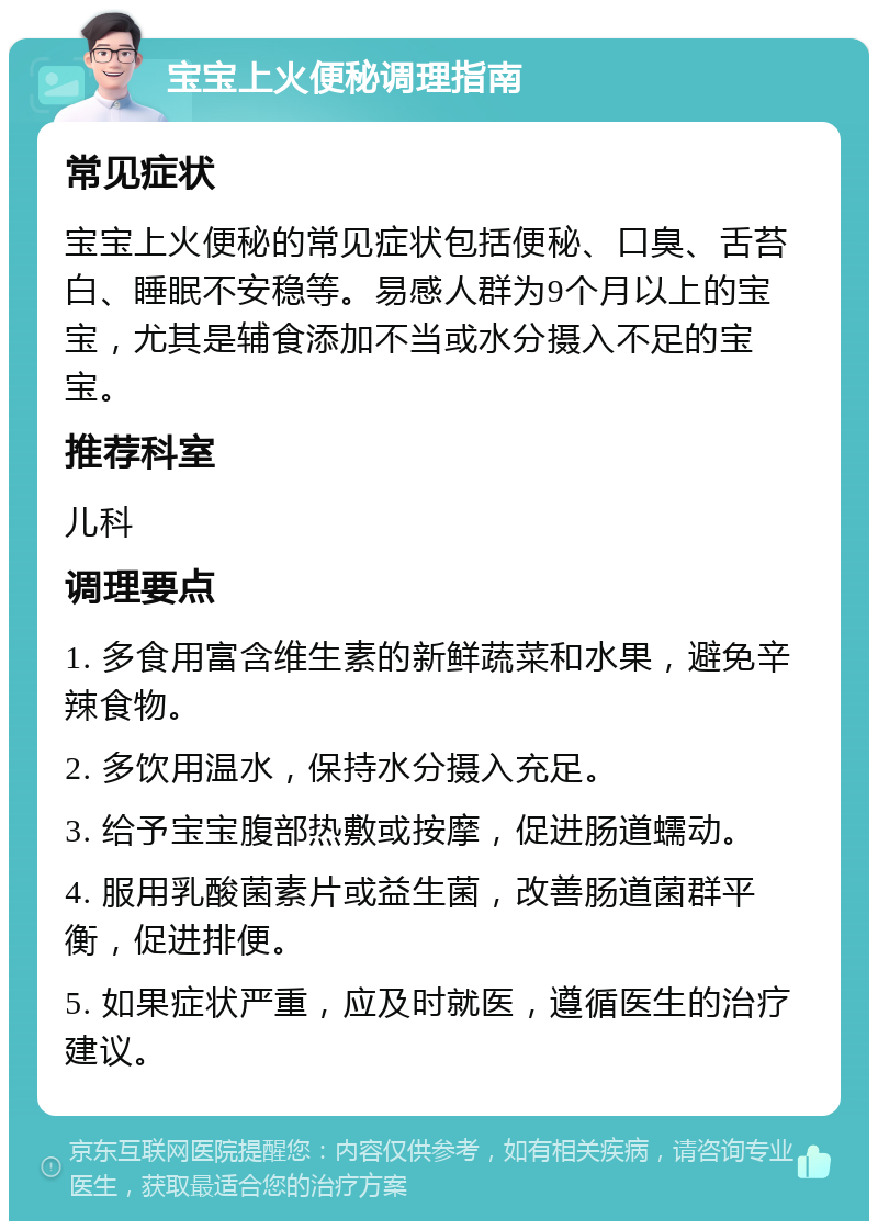 宝宝上火便秘调理指南 常见症状 宝宝上火便秘的常见症状包括便秘、口臭、舌苔白、睡眠不安稳等。易感人群为9个月以上的宝宝，尤其是辅食添加不当或水分摄入不足的宝宝。 推荐科室 儿科 调理要点 1. 多食用富含维生素的新鲜蔬菜和水果，避免辛辣食物。 2. 多饮用温水，保持水分摄入充足。 3. 给予宝宝腹部热敷或按摩，促进肠道蠕动。 4. 服用乳酸菌素片或益生菌，改善肠道菌群平衡，促进排便。 5. 如果症状严重，应及时就医，遵循医生的治疗建议。