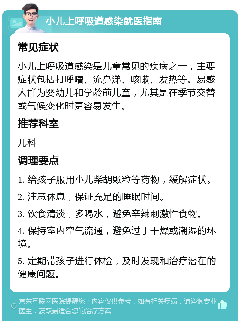 小儿上呼吸道感染就医指南 常见症状 小儿上呼吸道感染是儿童常见的疾病之一，主要症状包括打呼噜、流鼻涕、咳嗽、发热等。易感人群为婴幼儿和学龄前儿童，尤其是在季节交替或气候变化时更容易发生。 推荐科室 儿科 调理要点 1. 给孩子服用小儿柴胡颗粒等药物，缓解症状。 2. 注意休息，保证充足的睡眠时间。 3. 饮食清淡，多喝水，避免辛辣刺激性食物。 4. 保持室内空气流通，避免过于干燥或潮湿的环境。 5. 定期带孩子进行体检，及时发现和治疗潜在的健康问题。