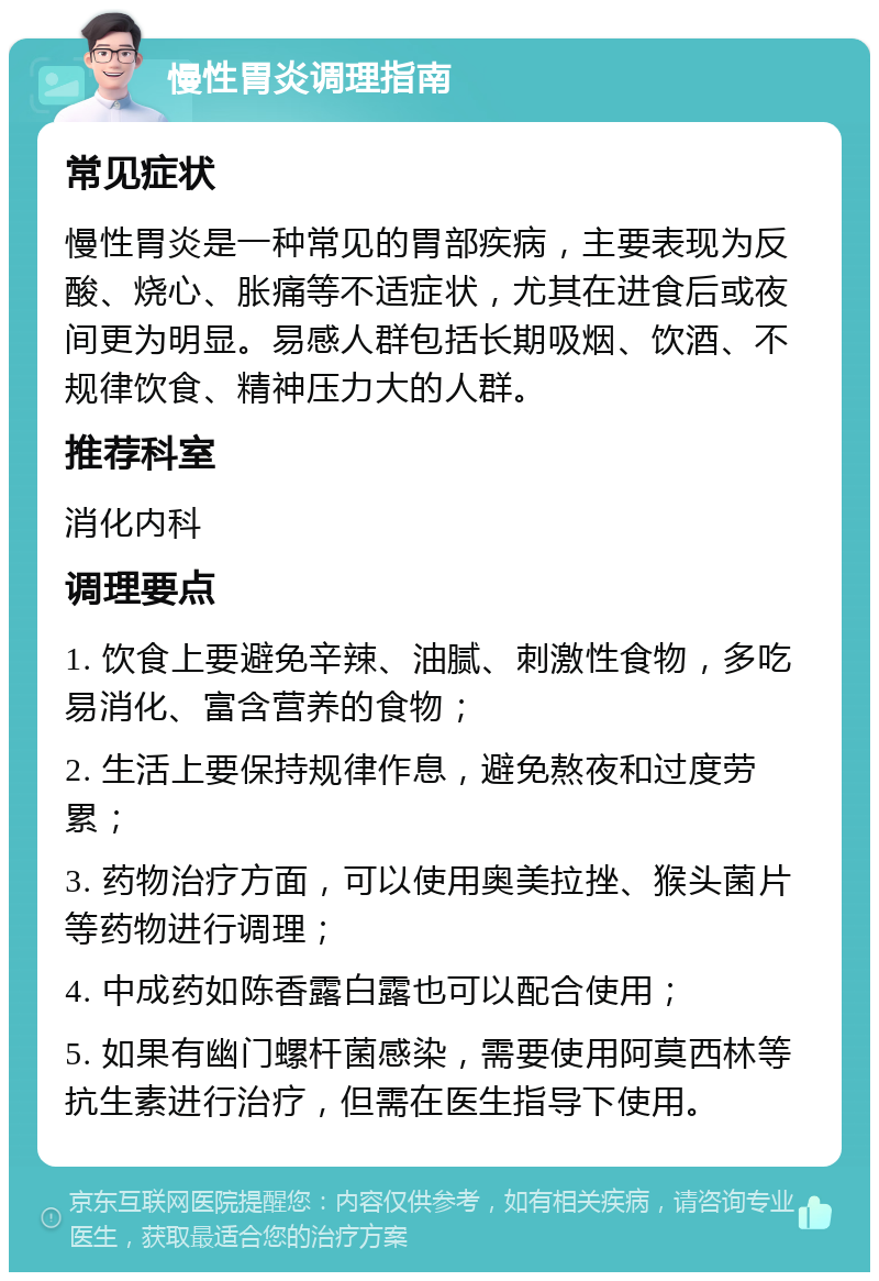 慢性胃炎调理指南 常见症状 慢性胃炎是一种常见的胃部疾病，主要表现为反酸、烧心、胀痛等不适症状，尤其在进食后或夜间更为明显。易感人群包括长期吸烟、饮酒、不规律饮食、精神压力大的人群。 推荐科室 消化内科 调理要点 1. 饮食上要避免辛辣、油腻、刺激性食物，多吃易消化、富含营养的食物； 2. 生活上要保持规律作息，避免熬夜和过度劳累； 3. 药物治疗方面，可以使用奥美拉挫、猴头菌片等药物进行调理； 4. 中成药如陈香露白露也可以配合使用； 5. 如果有幽门螺杆菌感染，需要使用阿莫西林等抗生素进行治疗，但需在医生指导下使用。