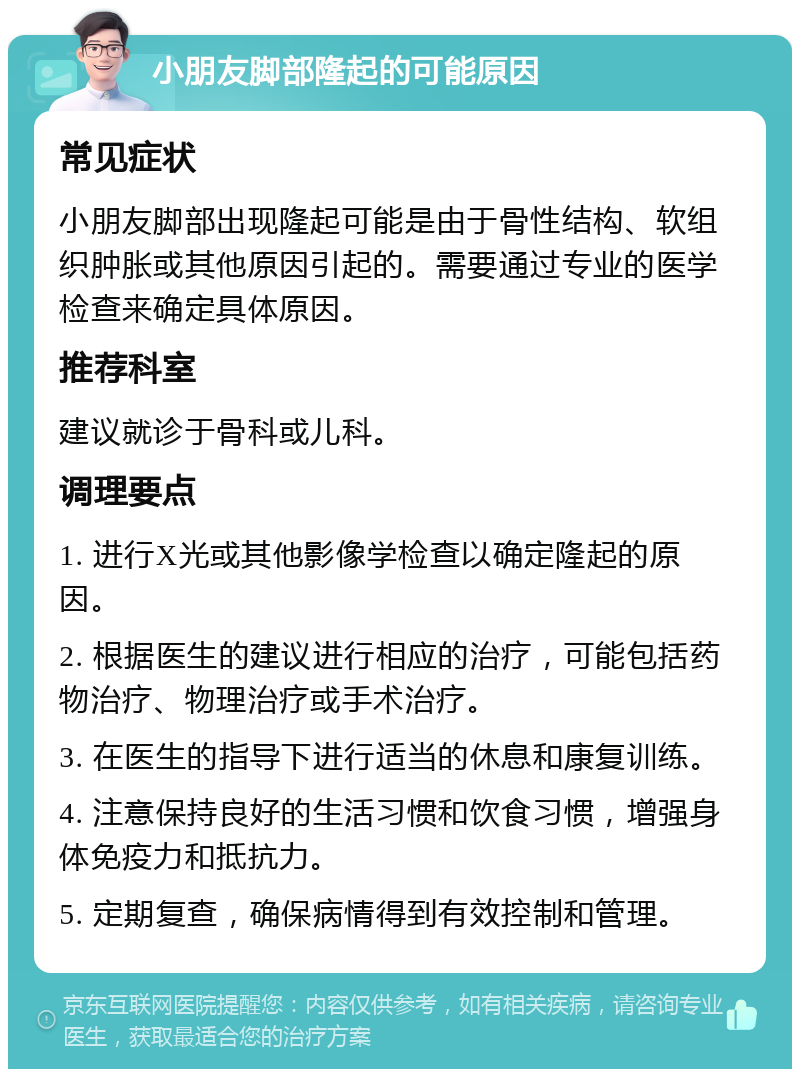 小朋友脚部隆起的可能原因 常见症状 小朋友脚部出现隆起可能是由于骨性结构、软组织肿胀或其他原因引起的。需要通过专业的医学检查来确定具体原因。 推荐科室 建议就诊于骨科或儿科。 调理要点 1. 进行X光或其他影像学检查以确定隆起的原因。 2. 根据医生的建议进行相应的治疗，可能包括药物治疗、物理治疗或手术治疗。 3. 在医生的指导下进行适当的休息和康复训练。 4. 注意保持良好的生活习惯和饮食习惯，增强身体免疫力和抵抗力。 5. 定期复查，确保病情得到有效控制和管理。